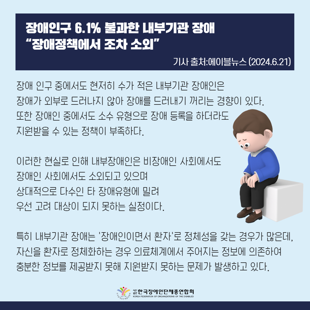장애인구 6.1% 불과한 내부기관 장애 “장애정책에서 조차 소외”  장애 인구 중에서도 현저히 수가 적은 내부기관 장애인은 장애가 외부로 드러나지 않아 장애를 드러내기 꺼리는 경향이 있다. 또한 장애인 중에서도 소수 유형으로 장애 등록을 하더라도 지원받을 수 있는 정책이 부족하다.  이러한 현실로 인해 내부장애인은 비장애인 사회에서도 장애인 사회에서도 소외되고 있으며 상대적으로 다수인 타 장애유형에 밀려 우선 고려 대상이 되지 못하는 실정이다.  특히 내부기관 장애는 '장애인이면서 환자'로 정체성을 갖는 경우가 많은데, 자신을 환자로 정체화하는 경우 장애인단체보다는 의료체계에서 주어지는 정보에 의존하는 경향이 있다. 이러한 경우 충분한 정보를 제공받지 못해 장애인 정책 지원이 있어도 알지 못해 지원받지 못하는 문제가 발생하고 있다.