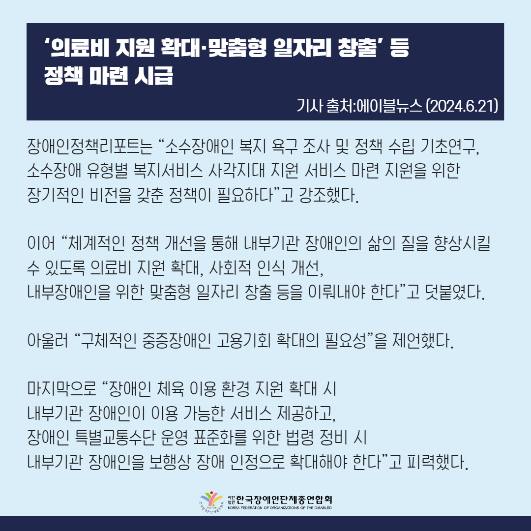 ‘의료비 지원 확대·맞춤형 일자리 창출’ 등 정책 마련 시급  장애인정책리포트는 “내부기관 장애인이 경험하는 일상적 어려움을 해결하기 위해서는 소수장애인 복지 욕구 조사 및 정책 수립 기초연구, 소수장애 유형별 복지서비스 사각지대 지원 서비스 마련 지원을 위한 장기적인 비전을 갖춘 정책이 필요하다”고 강조했다.  이어 “체계적인 정책 개선을 통해 내부기관 장애인의 삶의 질을 향상시킬 수 있도록 의료비 지원 확대, 사회적 인식 개선, 내부장애인을 위한 맞춤형 일자리 창출 등을 이뤄내야 한다”고 덧붙였다.  아울러 “구체적으로 중증장애인 고용기회 확대를 위한 장애인 고용의무 이행 촉진 및 장애친화경영 지원 확대, 장애인 근로자 고용유지 지원 시 내부기관 장애인 고려 및 인식개선 사업 확대가 필요하다”고 제언했다.  마지막으로 “장애인 체육 이용 환경 지원 확대 시 내부기관 장애인이 이용 가능한 서비스 제공하고, 장애인 특별교통수단 운영 표준화를 위한 법령 정비 시 내부기관 장애인을 보행상 장애 인정으로 확대해야 한다”고 피력했다.