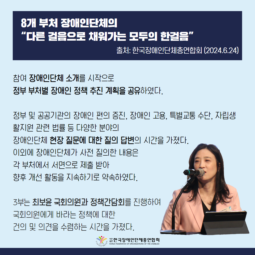 참여 장애인단체 소개를 시작으로 정부 부처별 장애인 정책 추진 계획을 공유하였다. 정부 및 공공기관의 장애인 편의 증진, 장애인 고용, 특별교통 수단, 자립생활지원 관련 법률 등 다양한 분야의 장애인단체 현장 질문에 대한 질의 답변의 시간을 가졌다.이외에 장애인단체가 사전 질의한 내용은 각 부처에서 서면으로 제출 받아 향후 개선 활동을 지속하기로 약속하였다.3부는 최보윤 국회의원과 정책간담회를 진행하여 국회의원에게 바라는 정책에 대해 건의하고 의견을 수렴하는 시간을 가졌다.