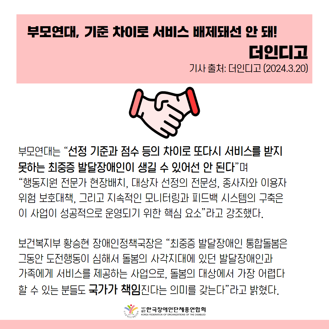 부모연대는 “선정 기준과 점수 등의 차이로 또다시 서비스를 받지 못하는 최중증 발달장애인이 생길 수 있어선 안 된다”며 “행동지원 전문가 현장배치, 대상자 선정의 전문성, 종사자와 이용자 위험 보호대책, 그리고 지속적인 모니터링과 피드백 시스템의 구축은 이 사업이 성공적으로 운영되기 위한 핵심 요소”라고 강조했다.  보건복지부 황승현 장애인정책국장은 “최중증 발달장애인 통합돌봄은 그동안 도전행동이 심해서 돌봄의 사각지대에 있던 발달장애인과 가족에게 서비스를 제공하는 사업으로, 돌봄의 대상에서 가장 어렵다 할 수 있는 분들도 국가가 책임진다는 의미를 갖는다”라고 밝혔다.