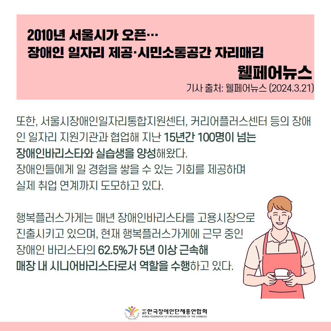 또한, 서울시장애인일자리통합지원센터, 커리어플러스센터 등의 장애인 일자리 지원기관과 협업해 지난 15년간 100명이 넘는 장애인바리스타와 실습생을 양성해왔다. 장애인들에게 일 경험을 쌓을 수 있는 기회를 제공하며 실제 취업 연계까지 도모하고 있다.  행복플러스가게는 매년 장애인바리스타를 고용시장으로 진출시키고 있으며, 현재 행복플러스가게에 근무 중인 장애인 바리스타의 62.5%가 5년 이상 근속해 매장 내 시니어바리스타로서 역할을 수행하고 있다.  