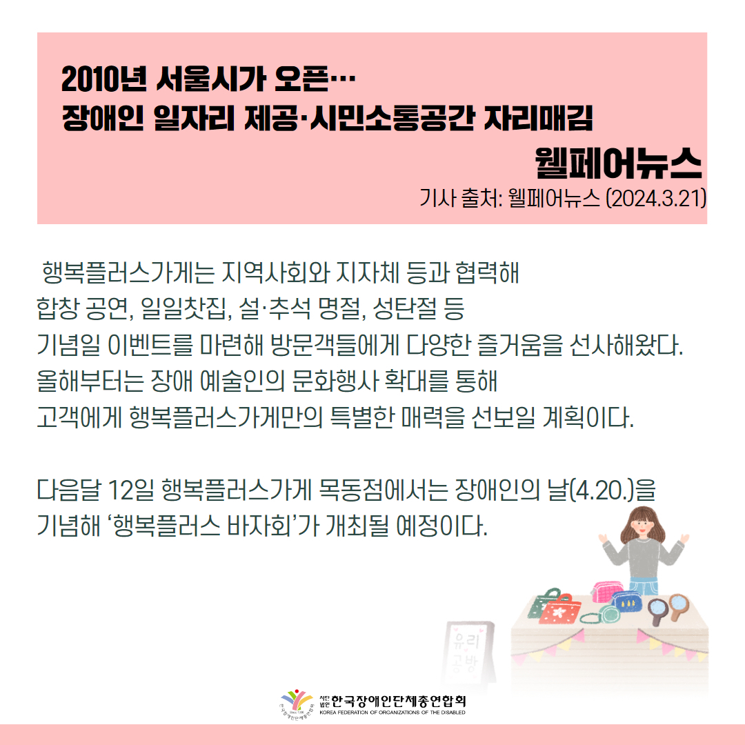 행복플러스가게는 지역사회와 지자체 등과 협력해 합창 공연, 일일찻집, 설·추석 명절, 성탄절 등 기념일 이벤트를 마련해 방문객들에게 다양한 즐거움을 선사해왔다. 올해부터는 장애 예술인의 문화행사 확대를 통해 고객에게 행복플러스가게만의 특별한 매력을 선보일 계획이다.  다음달 12일 행복플러스가게 목동점에서는 장애인의 날(4.20.)을 기념해 ‘행복플러스 바자회’가 개최될 예정이다. 