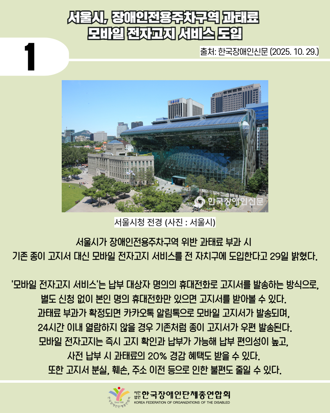 1 / 서울시, 장애인전용주차구역 과태료  모바일 전자고지 서비스 도입 / 출처: 한국장애인신문 (2025. 10. 29.) / 서울시청 전경(사진 : 서울시) / 서울시가 장애인전용주차구역 위반 과태료 부과 시  기존 종이 고지서 대신 모바일 전자고지 서비스를 전 자치구에 도입한다고 29일 밝혔다.  '모바일 전자고지 서비스'는 납부 대상자 명의의 휴대전화로 고지서를 발송하는 방식으로, 별도 신청 없이 본인 명의 휴대전화만 있으면 고지서를 받아볼 수 있다.  과태료 부과가 확정되면 카카오톡 알림톡으로 모바일 고지서가 발송되며,  24시간 이내 열람하지 않을 경우 기존처럼 종이 고지서가 우편 발송된다. 모바일 전자고지는 즉시 고지 확인과 납부가 가능해 납부 편의성이 높고,  사전 납부 시 과태료의 20% 경감 혜택도 받을 수 있다.  또한 고지서 분실, 훼손, 주소 이전 등으로 인한 불편도 줄일 수 있다. / 한국장애인단체총연합회