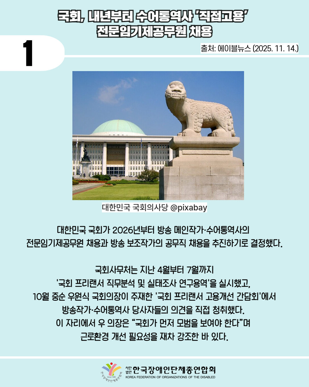 1 / 국회, 내년부터 수어통역사 '직접고용'  전문임기제공무원 채용 / 출처: 에이블뉴스 (2025. 11. 14.) / 사진첨부: 대한민국 국회의사당 @pixabay  / 대한민국 국회가 2026년부터 방송 메인작가·수어통역사의  전문임기제공무원 채용과 방송 보조작가의 공무직 채용을 추진하기로 결정했다. / 국회사무처는 지난 4월부터 7월까지  '국회 프리랜서 직무분석 및 실태조사 연구용역'을 실시했고,  10월 중순 우원식 국회의장이 주재한 '국회 프리랜서 고용개선 간담회'에서 방송작가·수어통역사 당사자들의 의견을 직접 청취했다.  이 자리에서 우 의장은 “국회가 먼저 모범을 보여야 한다”며  근로환경 개선 필요성을 재차 강조한 바 있다. / 한국장애인단체총연합회