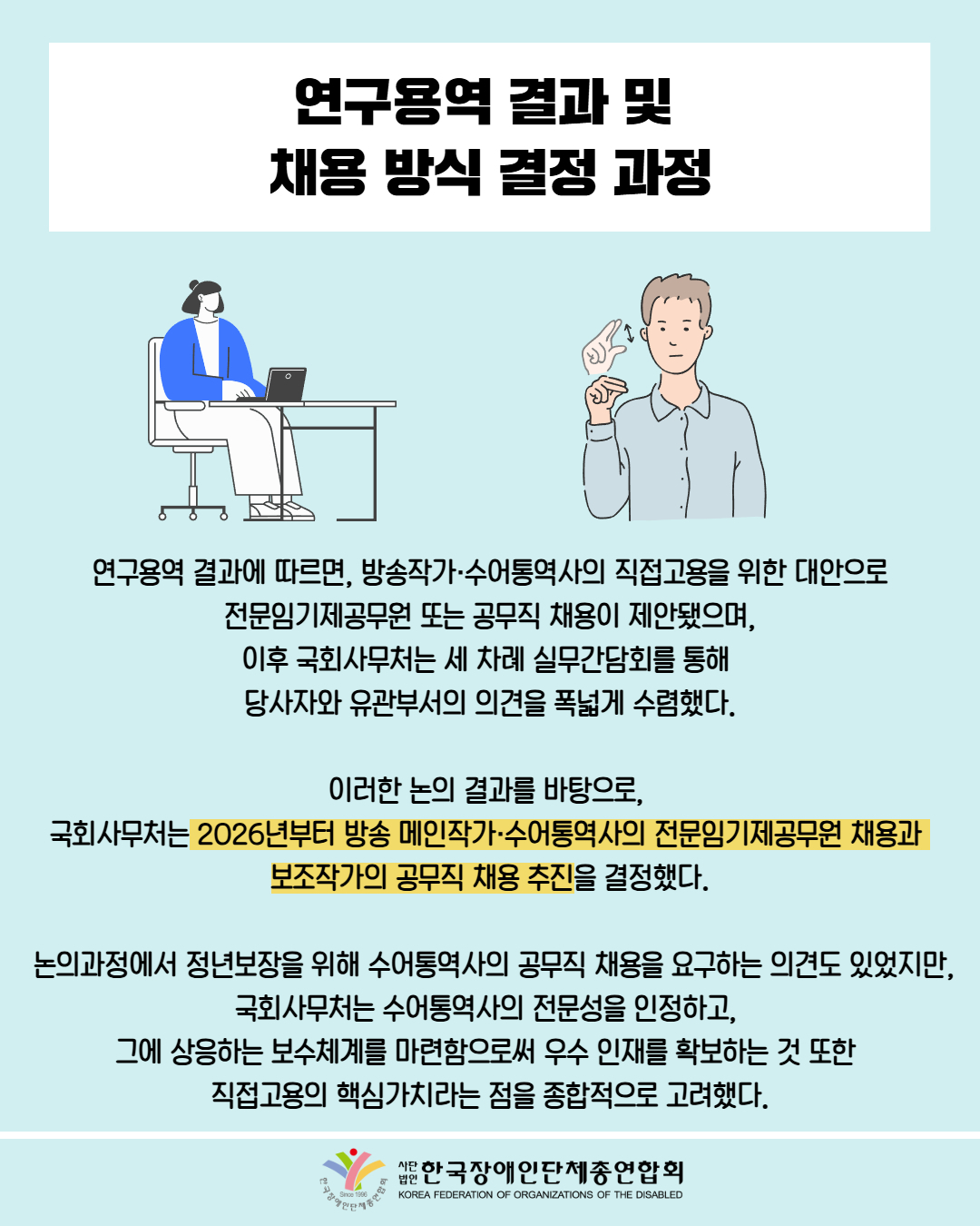 연구용역 결과 및  채용 방식 결정 과정 / 그림첨부: 의자에 앉아 컴퓨터 하는 여성 / 그림첨부: 수어하는 남성 / 연구용역 결과에 따르면, 방송작가·수어통역사의 직접고용을 위한 대안으로  전문임기제공무원 또는 공무직 채용이 제안됐으며,  이후 국회사무처는 세 차례 실무간담회를 통해  당사자와 유관부서의 의견을 폭넓게 수렴했다. / 이러한 논의 결과를 바탕으로,  국회사무처는 2026년부터 방송 메인작가·수어통역사의 전문임기제공무원 채용과  보조작가의 공무직 채용 추진을 결정했다. / 논의과정에서 정년보장을 위해 수어통역사의 공무직 채용을 요구하는 의견도 있었지만, 국회사무처는 수어통역사의 전문성을 인정하고,  그에 상응하는 보수체계를 마련함으로써 우수 인재를 확보하는 것 또한  직접고용의 핵심가치라는 점을 종합적으로 고려했다. / 한국장애인단체총연합회
