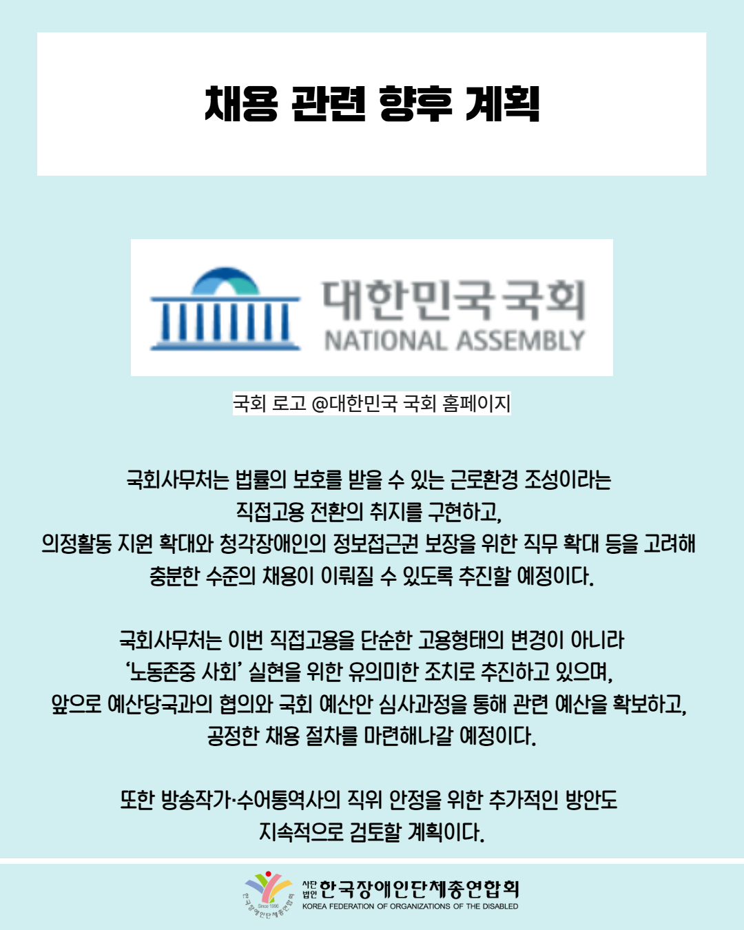 채용 관련 향후 계획 / 사진첨부: 대한민국 국회 로고 / 국회 로고 @대한민국 국회 홈페이지 /국회사무처는 법률의 보호를 받을 수 있는 근로환경 조성이라는  직접고용 전환의 취지를 구현하고,  의정활동 지원 확대와 청각장애인의 정보접근권 보장을 위한 직무 확대 등을 고려해  충분한 수준의 채용이 이뤄질 수 있도록 추진할 예정이다. / 국회사무처는 이번 직접고용을 단순한 고용형태의 변경이 아니라  ‘노동존중 사회’ 실현을 위한 유의미한 조치로 추진하고 있으며,  앞으로 예산당국과의 협의와 국회 예산안 심사과정을 통해 관련 예산을 확보하고,  공정한 채용 절차를 마련해나갈 예정이다. / 또한 방송작가·수어통역사의 직위 안정을 위한 추가적인 방안도  지속적으로 검토할 계획이다. / 한국장애인단체총연합회