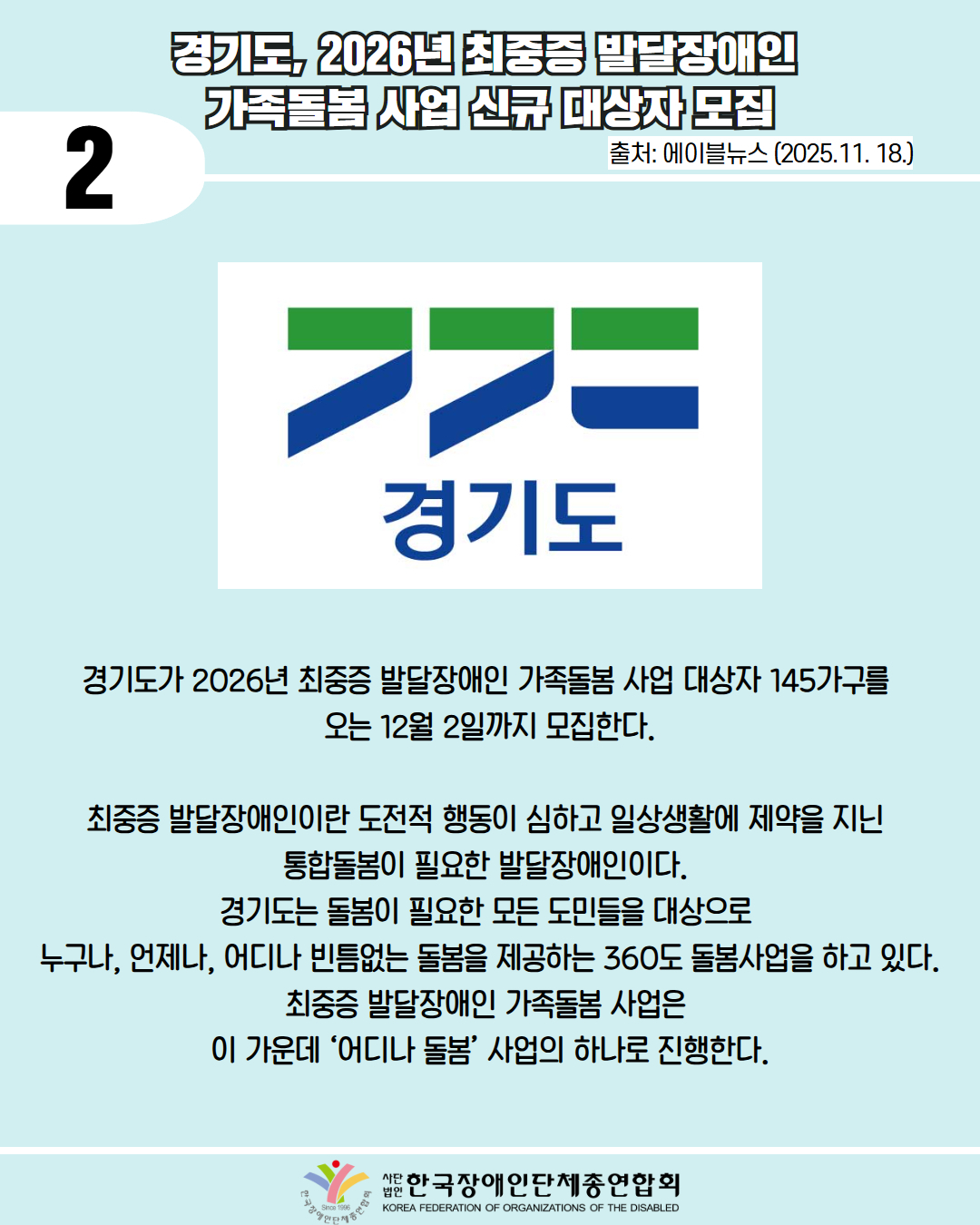 2 / 경기도, 2026년 최중증 발달장애인  가족돌봄 사업 신규 대상자 모집 / 출처: 에이블뉴스 (2025.11. 18.) / 사진첨부: 경기도 로고 / 경기도가 2026년 최중증 발달장애인 가족돌봄 사업 대상자 145가구를  오는 12월 2일까지 모집한다. / 최중증 발달장애인이란 도전적 행동이 심하고 일상생활에 제약을 지닌  통합돌봄이 필요한 발달장애인이다.  경기도는 돌봄이 필요한 모든 도민들을 대상으로  누구나, 언제나, 어디나 빈틈없는 돌봄을 제공하는 360도 돌봄사업을 하고 있다. 최중증 발달장애인 가족돌봄 사업은  이 가운데 ‘어디나 돌봄’ 사업의 하나로 진행한다. / 한국장애인단체총연합회