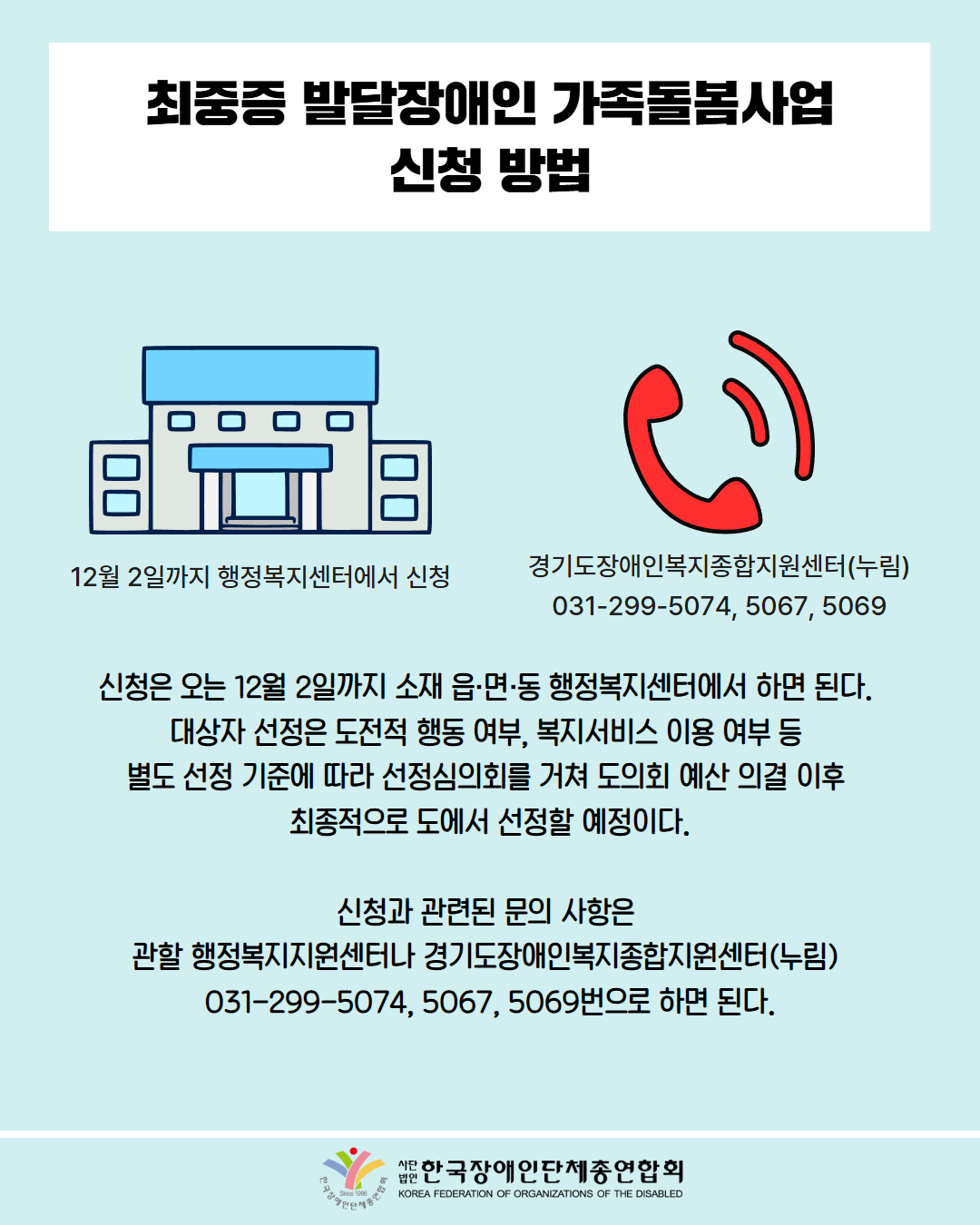 최중증 발달장애인 가족돌봄사업 신청 방법 / 신청은 오는 12월 2일까지 소재 읍·면·동 행정복지센터에서 하면 된다.  대상자 선정은 도전적 행동 여부, 복지서비스 이용 여부 등  별도 선정 기준에 따라 선정심의회를 거쳐 도의회 예산 의결 이후  최종적으로 도에서 선정할 예정이다. / 신청과 관련된 문의 사항은  관할 행정복지지원센터나 경기도장애인복지종합지원센터(누림)  031-299-5074, 5067, 5069번으로 하면 된다. / 한국장애인단체총연합회