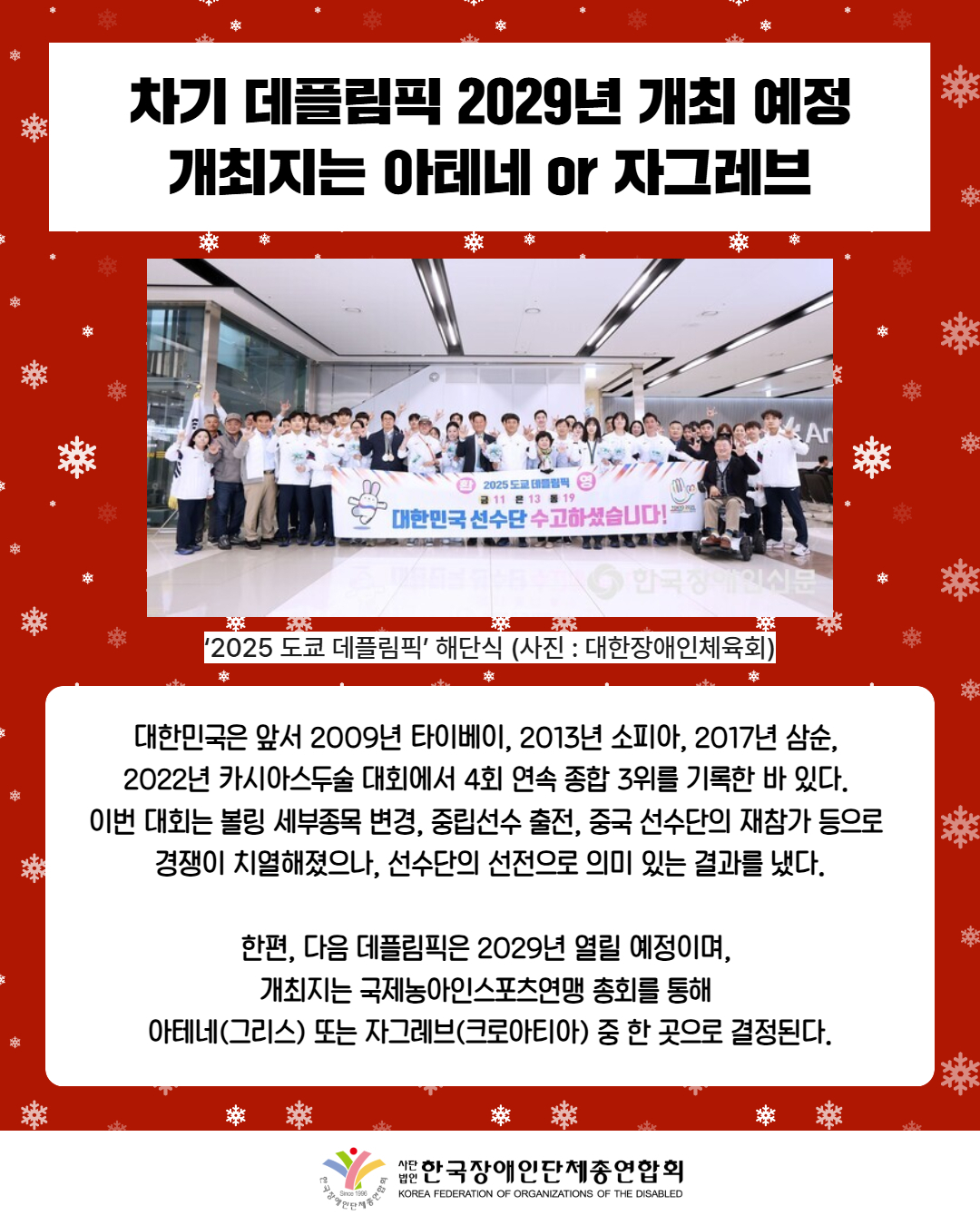 차기 데플림픽 2029년 개최 예정 개최지는 아테네 or 자그레브 / 사진첨부: ‘2025 도쿄 데플림픽’ 해단식 (사진 : 대한장애인체육회) / 대한민국은 앞서 2009년 타이베이, 2013년 소피아, 2017년 삼순,  2022년 카시아스두술 대회에서 4회 연속 종합 3위를 기록한 바 있다.  이번 대회는 볼링 세부종목 변경, 중립선수 출전, 중국 선수단의 재참가 등으로  경쟁이 치열해졌으나, 선수단의 선전으로 의미 있는 결과를 냈다. / 한편, 다음 데플림픽은 2029년 열릴 예정이며,  개최지는 국제농아인스포츠연맹 총회를 통해  아테네(그리스) 또는 자그레브(크로아티아) 중 한 곳으로 결정된다. / 한국장애인단체총연합회