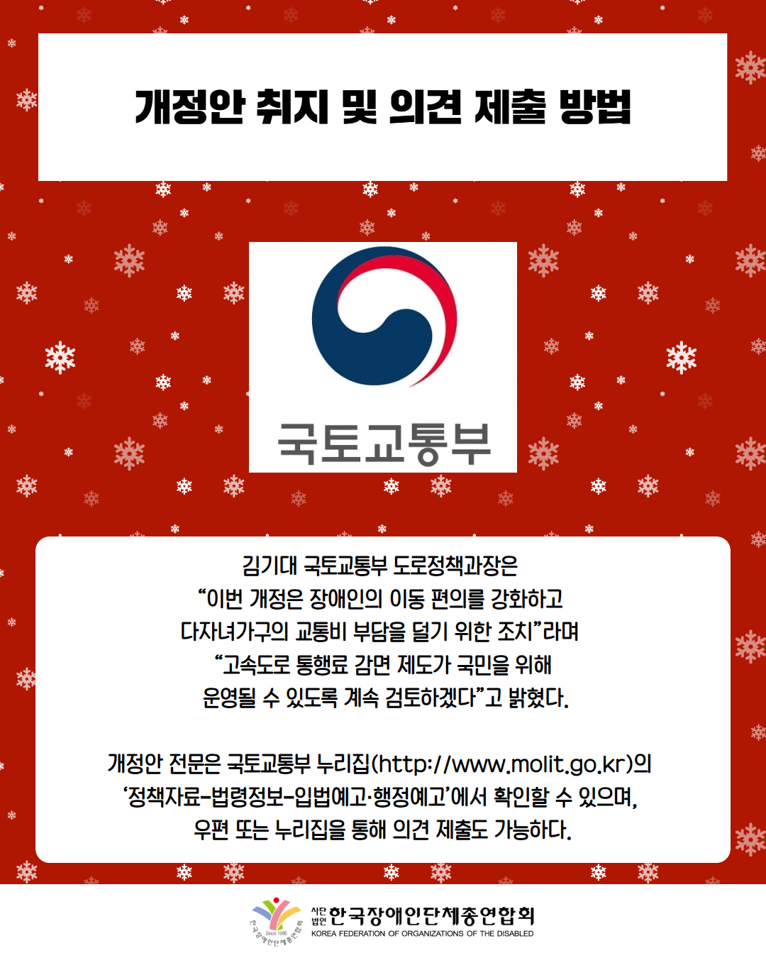 개정안 취지 및 의견 제출 방법 / 사진첨부: 국토교통부 로고 / 김기대 국토교통부 도로정책과장은  “이번 개정은 장애인의 이동 편의를 강화하고  다자녀가구의 교통비 부담을 덜기 위한 조치”라며  “고속도로 통행료 감면 제도가 국민을 위해  운영될 수 있도록 계속 검토하겠다”고 밝혔다. / 개정안 전문은 국토교통부 누리집(http://www.molit.go.kr)의  ‘정책자료–법령정보–입법예고·행정예고’에서 확인할 수 있으며,  우편 또는 누리집을 통해 의견 제출도 가능하다. / 한국장애인단체총연합회