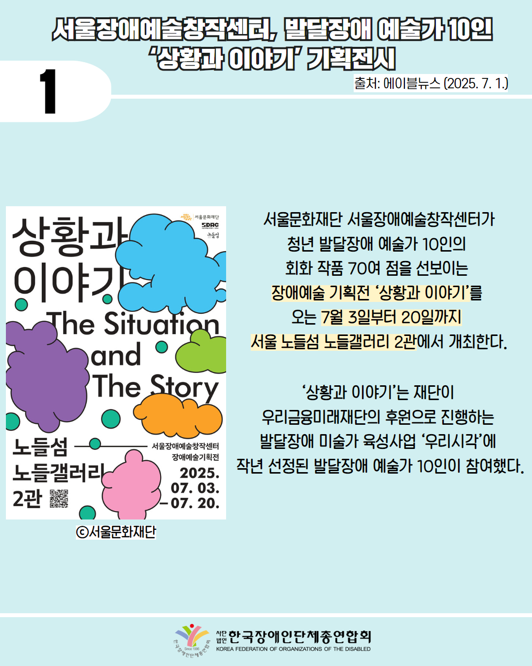 1 / 서울장애예술창작센터, 발달장애 예술가 10인 상황과 이야기 기획전시 / 출처: 에이블뉴스(2025. 7. 1.) / 사진첨부: 서울시재단 상황이야기(장애예술기획전) 포스터 / 서울문화재단 서울장애예술창작센터가 청년 발달장애 예술가 10인의 회화 작품 70여 점을 선보이는 장애예술 기획전 ‘상황과 이야기’를 오는 7월 3일부터 20일까지 서울 노들섬 노들갤러리 2관에서 개최한다. / ‘상황과 이야기’는 재단이 우리금융미래재단의 후원으로 진행하는 발달장애 미술가 육성사업 ‘우리시각’에 작년 선정된 발달장애 예술가 10인이 참여했다. / 한국장애인단체총연합회
