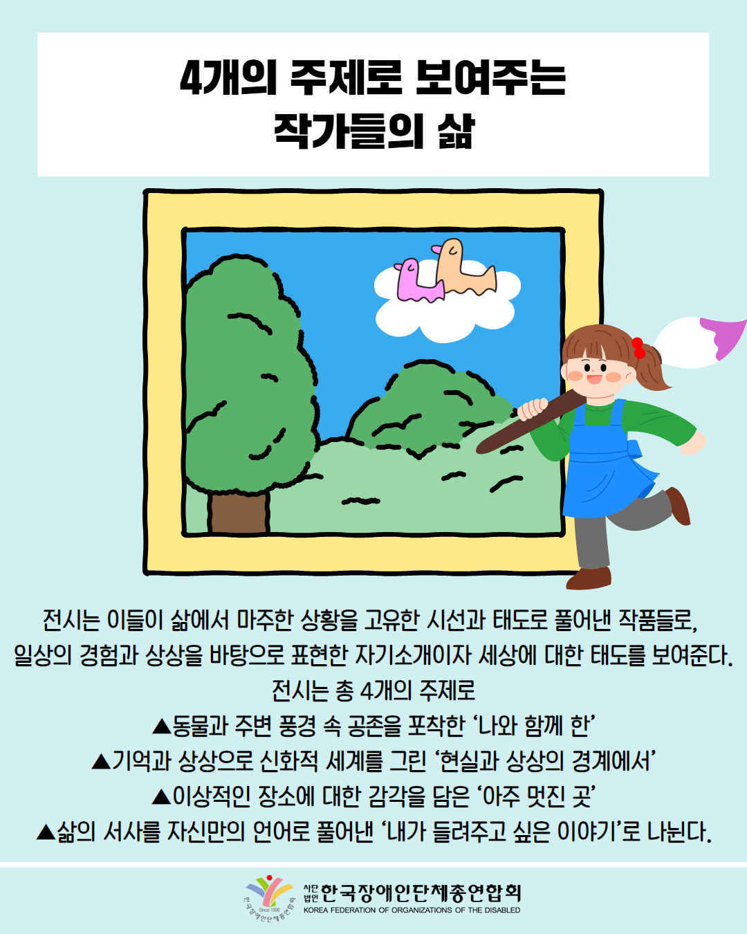  4개의 주제로 보여주는 작가들의 삶 / 그림첨부: 그림을 그리고 있는 어린 소녀 / 전시는 이들이 삶에서 마주한 상황을 고유한 시선과 태도로 풀어낸 작품들로, 일상의 경험과 상상을 바탕으로 표현한 자기소개이자 세상에 대한 태도를 보여준다. 전시는 총 4개의 주제로 ▲동물과 주변 풍경 속 공존을 포착한 '나와 함께 한' 기억과 상상으로 신화적 세계를 그린 '현실과 상상의 경계에서’ ▲이상적인 장소에 대한 감각을 담은 '아주 멋진 곳' 삶의 서사를 자신만의 언어로 풀어낸 '내가 들려주고 싶은 이야기'로 나뉜다. ‘상황과 이야기’는 재단이  우리금융미래재단의 후원으로 진행하는  발달장애 미술가 육성사업 ‘우리시각’에  작년 선정된 발달장애 예술가 10인이 참여했다. ‘상황과 이야기’는 재단이  우리금융미래재단의 후원으로 진행하는  발달장애 미술가 육성사업 ‘우리시각’에  작년 선정된 발달장애 예술가 10인이 참여했다. 한국장애인단체총연합회