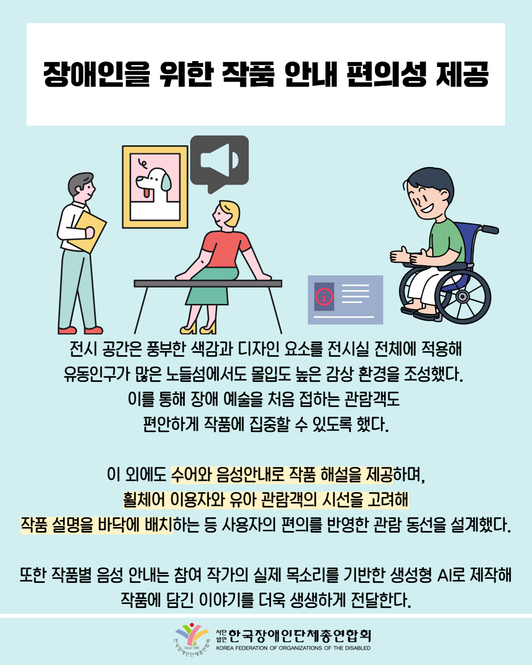 장애인을 위한 작품 안내 편의성 제공 / 그림첨부: 전시회를 보고 있는 사람들 / 그림첨부: 음성 안내 해설을 듣고 있는 사람 / 전시 공간은 풍부한 색감과 디자인 요소를 전시실 전체에 적용해 유동인구가 많은 노들섬에서도 몰입도 높은 감상 환경을 조성했다. 이를 통해 장애 예술을 처음 접하는 관람객도 편안하게 작품에 집중할 수 있도록 했다. / 이 외에도 수어와 음성안내로 작품 해설을 제공하며, 휠체어 이용자와 유아 관람객의 시선을 고려해 작품 설명을 바닥에 배치하는 등 사용자의 편의를 반영한 관람 동선을 설계했다. / 또한 작품별 음성 안내는 참여 작가의 실제 목소리를 기반한 생성형 AI로 제작해 작품에 담긴 이야기를 더욱 생생하게 전달한다. / 한국장애인단체총연합회