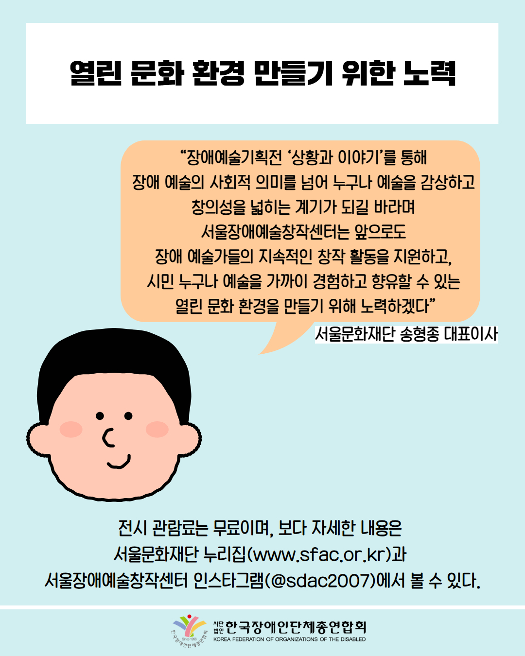  열린 문화 환경 만들기 위한 노력 / “장애예술기획전 '상황과 이야기’를 통해 장애 예술의 사회적 의미를 넘어 누구나 예술을 감상하고 창의성을 넓히는 계기가 되길 바라며 서울장애예술창작센터는 앞으로도 장애 예술가들의 지속적인 창작 활동을 지원하고, 시민 누구나 예술을 가까이 경험하고 향유할 수 있는 열린문화 환경을 만들기 위해 노력하겠다” / 서울문화재단 송형종 대표이사 / 전시 관람료는 무료이며, 보다 자세한 내용은 서울문화재단 누리집(www.sfac.or.kr)과 서울장애예술창작센터 인스타그램(@sdac2007)에서 볼 수 있다. / 한국장애인단체총연합회