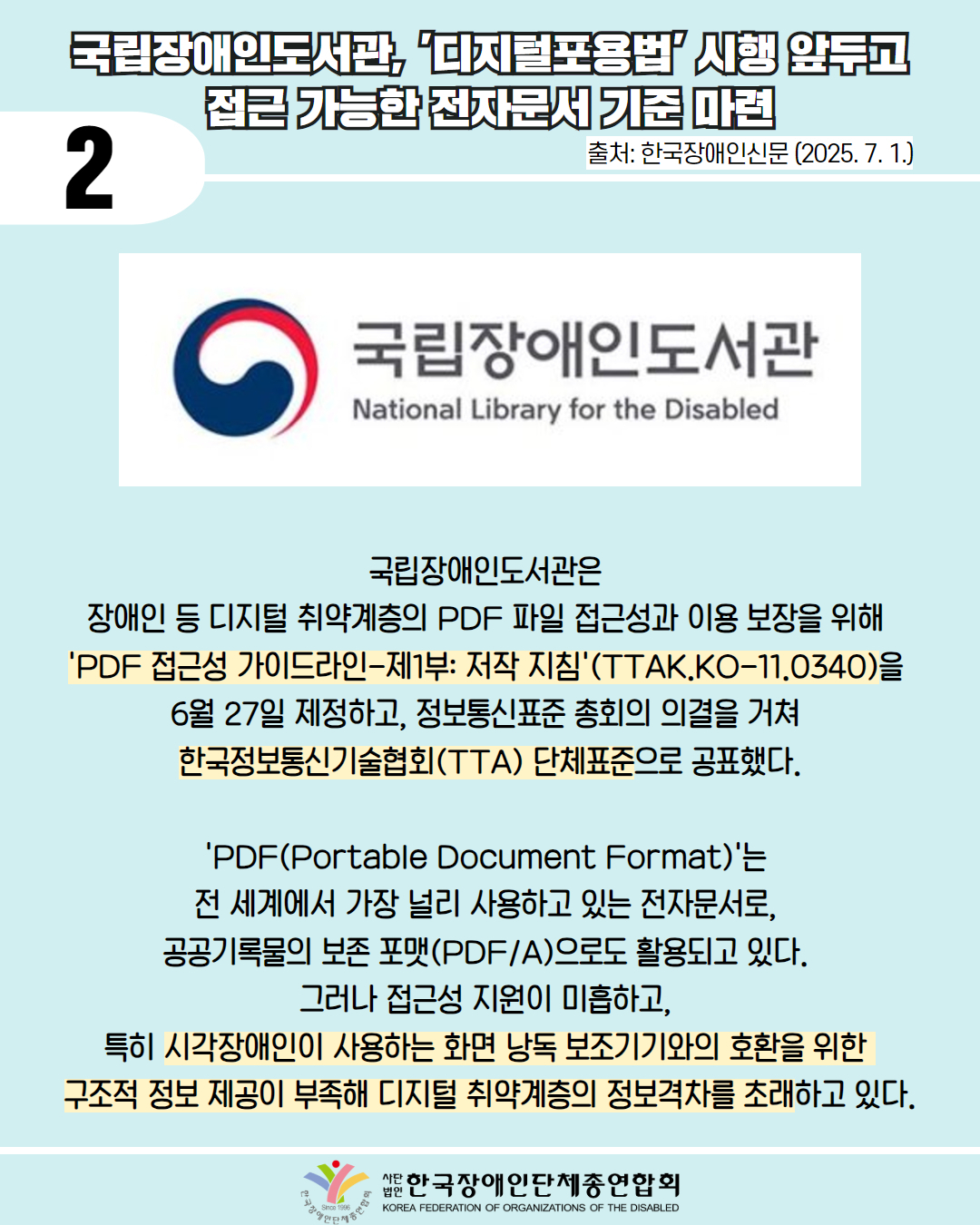2 / 국립장애인도서관 디지털포용법' 시행 앞두고 접근 가능한 전자문서 기준 마련 / 출처: 한국장애인신문 (2025. 7. 1.) / 사진첨부: 국립장애인도서관 마크 / 국립장애인도서관은 장애인 등 디지털 취약계층의 PDF 파일 접근성과 이용 보장을 위해 'PDF 접근성 가이드라인-제1부: 저작 지침'(TTAK.KO-11.0340)을 6월 27일 제정하고, 정보통신표준 총회의 의결을 거쳐 한국정보통신기술협회(TTA) 단체표준으로 공표했다. / 'PDF(Portable Document Format)'는 전 세계에서 가장 널리 사용하고 있는 전자문서로, 공공기록물의 보존 포맷(PDF/A)으로도 활용되고 있다. 그러나 접근성 지원이 미흡하고, 특히 시각장애인이 사용하는 화면 낭독 보조기기와의 호환을 위한 구조적 정보 제공이 부족해 디지털 취약계층의 정보격차를 초래하고 있다. / 한국장애인단체총연합회
