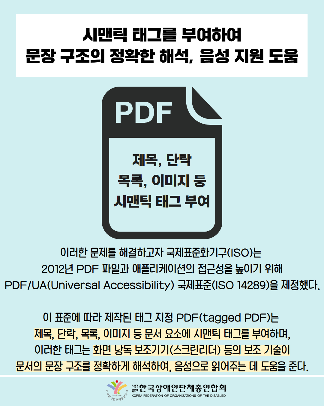 시맨틱 태그를 부여하여 문장 구조의 정확한 해석, 음성 지원 도움 / 그림첨부: '제목, 단락 목록, 이미지 등 시맨틱 태그 부여'가 써있는 PDF / 이러한 문제를 해결하고자 국제표준화기구(ISO)는 2012년 PDF 파일과 애플리케이션의 접근성을 높이기 위해 PDF/UA(Universal Accessibility) 국제표준(ISO 14289)을 제정했다. / 이 표준에 따라 제작된 태그 지정 PDF(tagged PDF)는 제목, 단락, 목록, 이미지 등 문서 요소에 시맨틱 태그를 부여하며, 이러한 태그는 화면 낭독 보조기기(스크린리더) 등의 보조 기술이 문서의 문장 구조를 정확하게 해석하여, 음성으로 읽어주는 데 도움을 준다. / 한국장애인단체총연합회