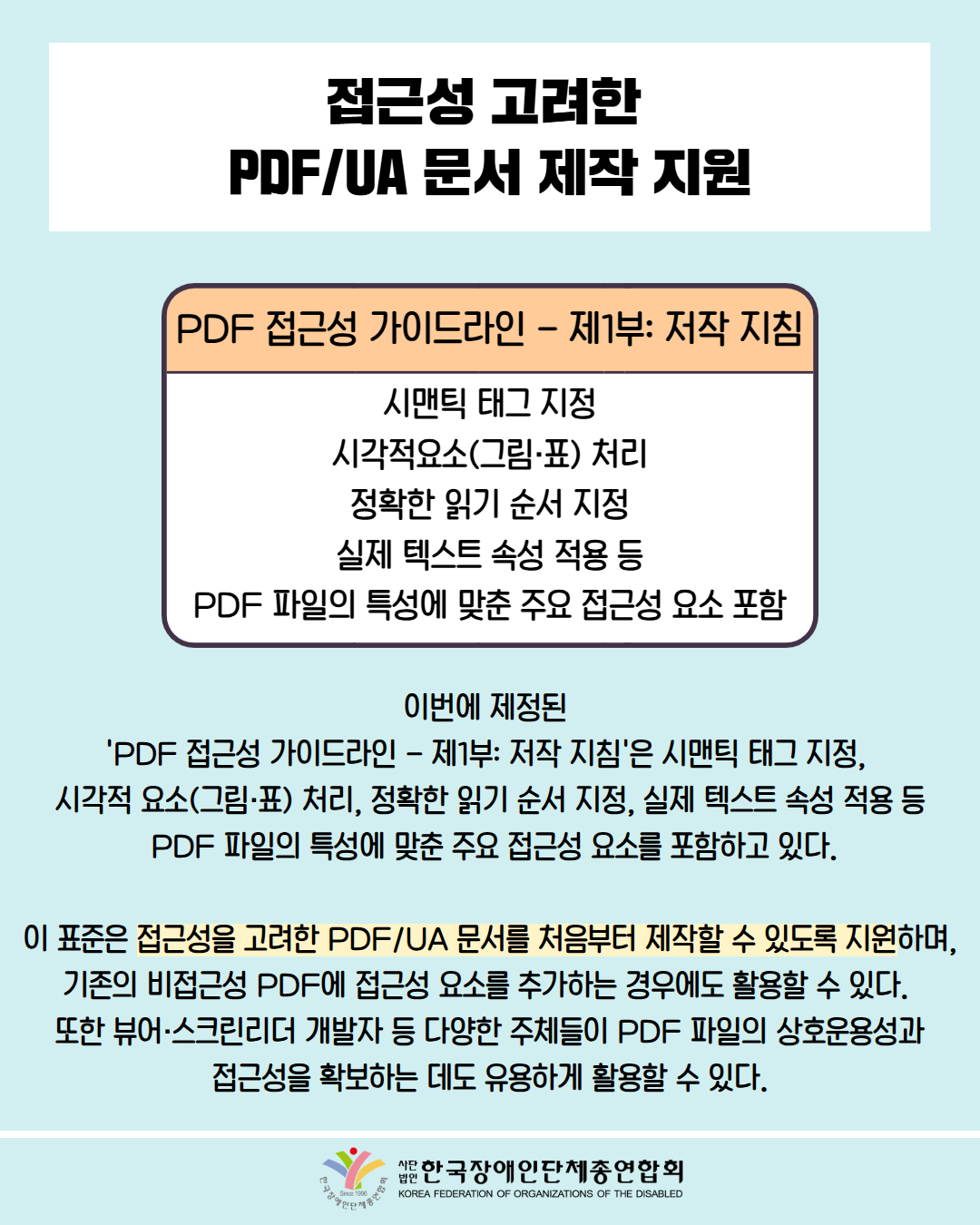  접근성 고려한 PDF/UA 문서 제작 지원 / 표 첨부: 제목 'PDF 접근성 가이드라인 - 제1부: 저작 지침' ,시맨틱 태그 지정, 시각적요소(그림·표) 처리, 정확한 읽기 순서 지정, 실제 텍스트 속성 적용 등, PDF 파일의 특성에 맞춘 주요 접근성 요소 포함 순으로 배치 / 이번에 제정된 'PDF 접근성 가이드라인 – 제1부: 저작 지침'은 시맨틱 태그 지정, 시각적 요소(그림·표) 처리, 정확한 읽기 순서 지정, 실제 텍스트 속성 적용 등 PDF 파일의 특성에 맞춘 주요 접근성 요소를 포함하고 있다. / 이 표준은 접근성을 고려한 PDF/UA 문서를 처음부터 제작할 수 있도록 지원하며, 기존의 비접근성 PDF에 접근성 요소를 추가하는 경우에도 활용할 수 있다. 또한 뷰어·스크린리더 개발자 등 다양한 주체들이 PDF 파일의 상호운용성과 접근성을 확보하는 데도 유용하게 활용할 수 있다. / 한국장애인단체총연합회