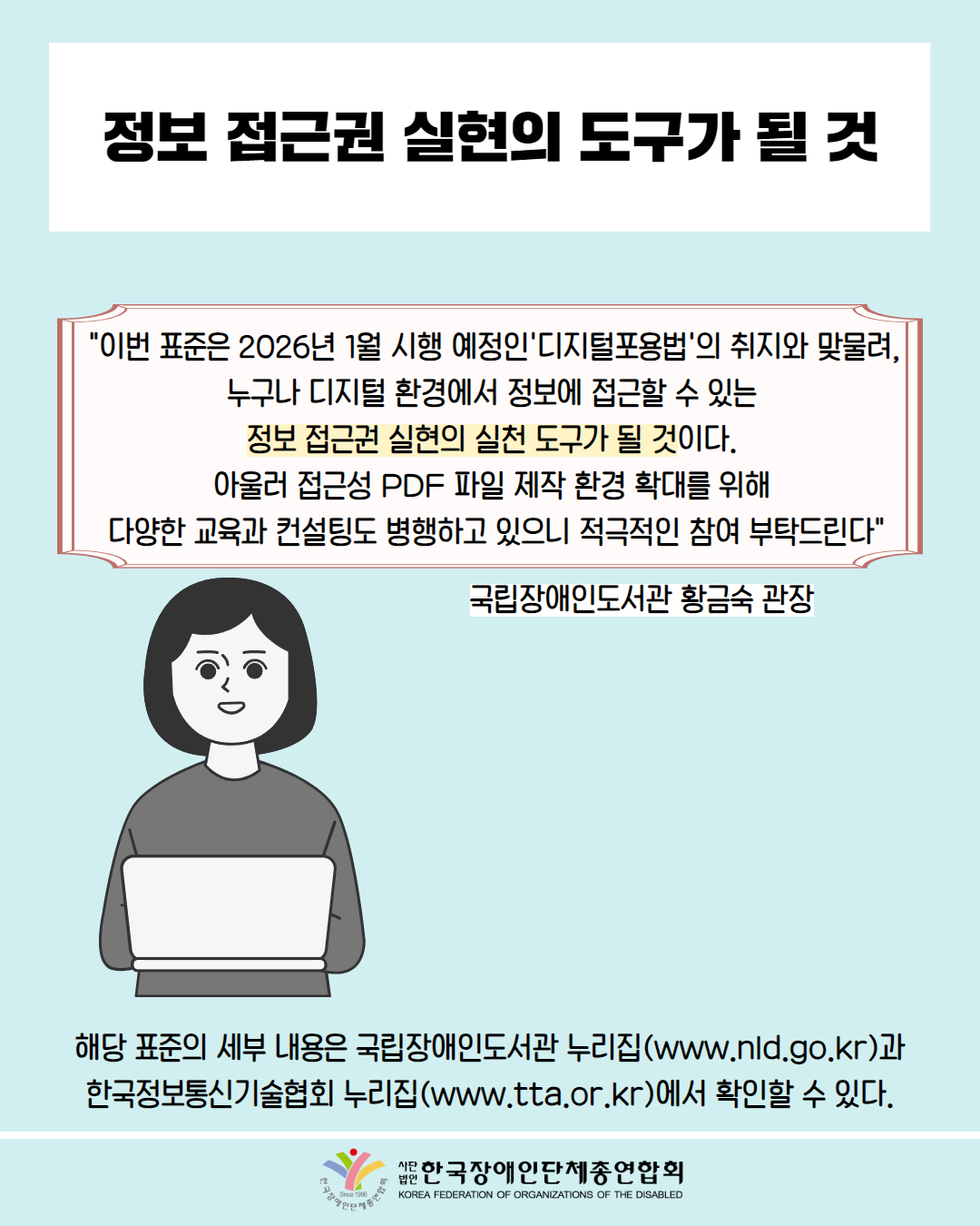 정보 접근권 실현의 도구가 될 것 / "이번 표준은 2026년 1월 시행 예정인 '디지털포용법'의 취지와 맞물려, 누구나 디지털 환경에서 정보에 접근할 수 있는 정보 접근권 실현의 실천 도구가 될 것이다. 아울러 접근성 PDF 파일 제작 환경 확대를 위해 다양한 교육과 컨설팅도 병행하고 있으니 적극적인 참여 부탁드린다" / 국립장애인도서관 황금숙 관장 / 해당 표준의 세부 내용은 국립장애인도서관 누리집(www.nld.go.kr)과 한국정보통신기술협회 누리집(www.tta.or.kr)에서 확인할 수 있다. / 한국장애인단체총연합회