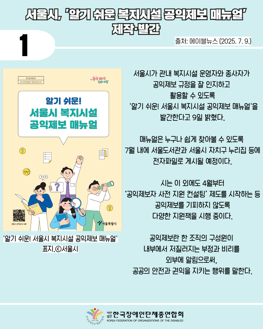 1 / 서울시, '알기 쉬운 복지시설 공익제보 매뉴얼' 제작·발간 / 출처: 에이블뉴스 (2025. 7. 9.) / 사진첨부: '알기 쉬운! 서울시 복지시설 공익제보 매뉴얼' 표지.ⓒ서울시 / 서울시가 관내 복지시설 운영자와 종사자가  공익제보 규정을 잘 인지하고  활용할 수 있도록  '알기 쉬운! 서울시 복지시설 공익제보 매뉴얼'을 발간한다고 9일 밝혔다.  매뉴얼은 누구나 쉽게 찾아볼 수 있도록  7월 내에 서울도서관과 서울시 자치구 누리집 등에 전자파일로 게시될 예정이다.   시는 이 외에도 4월부터  ‘공익제보자 사전 지원 컨설팅’ 제도를 시작하는 등 공익제보를 기피하지 않도록 다양한 지원책을 시행 중이다.  공익제보란 한 조직의 구성원이  내부에서 저질러지는 부정과 비리를  외부에 알림으로써,  공공의 안전과 권익을 지키는 행위를 말한다. / 한국장애인단체총연합회 