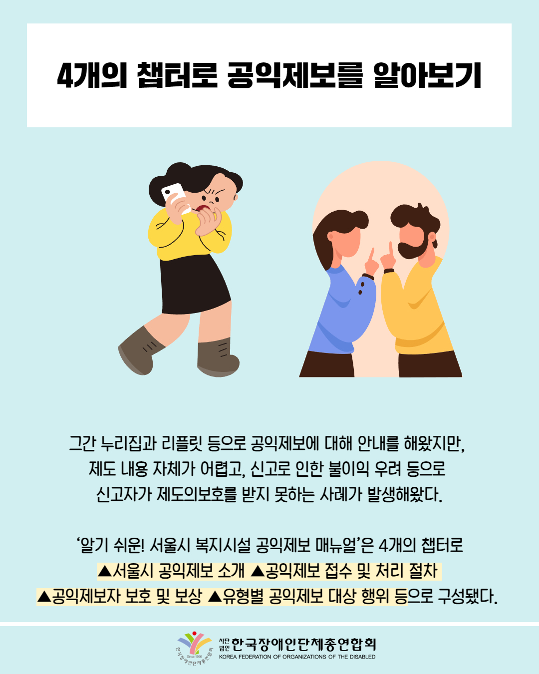 4개의 챕터로 공익제보를 알아보기 / 그림 첨부: 통화를 하며 화를 내고 있는 여성 / 그간 누리집과 리플릿 등으로 공익제보에 대해 안내를 해왔지만,  제도 내용 자체가 어렵고, 신고로 인한 불이익 우려 등으로  신고자가 제도의보호를 받지 못하는 사례가 발생해왔다.   ‘알기 쉬운! 서울시 복지시설 공익제보 매뉴얼’은 4개의 챕터로  ▲서울시 공익제보 소개 ▲공익제보 접수 및 처리 절차  ▲공익제보자 보호 및 보상 ▲유형별 공익제보 대상 행위 등으로 구성됐다. / 한국장애인단체총연합회