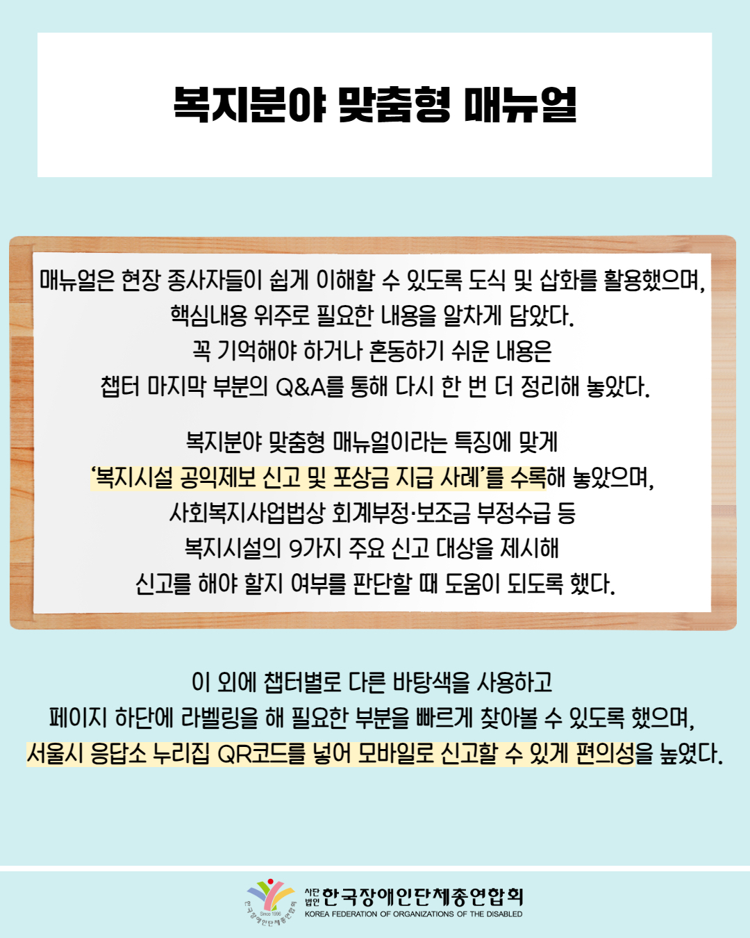 복지분야 맞춤형 매뉴얼 / 매뉴얼은 현장 종사자들이 쉽게 이해할 수 있도록 도식 및 삽화를 활용했으며,  핵심내용 위주로 필요한 내용을 알차게 담았다.  꼭 기억해야 하거나 혼동하기 쉬운 내용은  챕터 마지막 부분의 Q&A를 통해 다시 한 번 더 정리해 놓았다. /  복지분야 맞춤형 매뉴얼이라는 특징에 맞게  ‘복지시설 공익제보 신고 및 포상금 지급 사례’를 수록해 놓았으며,  사회복지사업법상 회계부정·보조금 부정수급 등  복지시설의 9가지 주요 신고 대상을 제시해  신고를 해야 할지 여부를 판단할 때 도움이 되도록 했다. / 이 외에 챕터별로 다른 바탕색을 사용하고  페이지 하단에 라벨링을 해 필요한 부분을 빠르게 찾아볼 수 있도록 했으며,  서울시 응답소 누리집 QR코드를 넣어 모바일로 신고할 수 있게 편의성을 높였다. /한국장애인단체총연합회