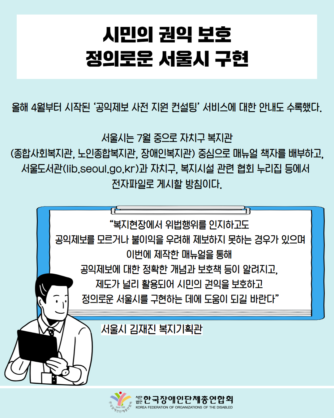 시민의 권익 보호 정의로운 서울시 구현 /올해 4월부터 시작된 ‘공익제보 사전 지원 컨설팅’ 서비스에 대한 안내도 수록했다.  서울시는 7월 중으로 자치구 복지관 (종합사회복지관, 노인종합복지관, 장애인복지관) 중심으로 매뉴얼 책자를 배부하고, 서울도서관(lib.seoul.go.kr)과 자치구, 복지시설 관련 협회 누리집 등에서  전자파일로 게시할 방침이다. / “복지현장에서 위법행위를 인지하고도  공익제보를 모르거나 불이익을 우려해 제보하지 못하는 경우가 있다. 이번에 제작한 매뉴얼을 통해  공익제보에 대한 정확한 개념과 보호책 등이 알려지고,  제도가 널리 활용되어 시민의 권익을 보호하고  정의로운 서울시를 구현하는 데에 도움이 되길 바란다” / 서울시 김재진 복지기획관 / 한국장애인단체총연합회
