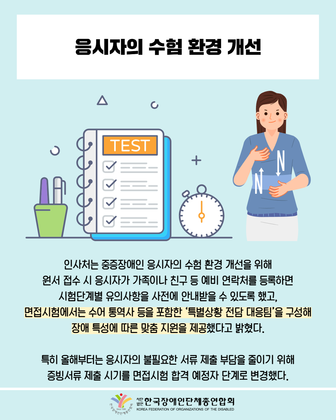  응시자의 수험 환경 개선 / 사진첨부: 시험지, 수어하는 여성 / 인사처는 중증장애인 응시자의 수험 환경 개선을 위해 원서 접수 시 응시자가 가족이나 친구 등 예비 연락처를 등록하면 시험단계별 유의사항을 사전에 안내받을 수 있도록 했고, 면접시험에서는 수어 통역사 등을 포함한 ‘특별상황 전담 대응팀’을 구성해 장애 특성에 따른 맞춤 지원을 제공했다고 밝혔다.  특히 올해부터는 응시자의 불필요한 서류 제출 부담을 줄이기 위해 증빙서류 제출 시기를 면접시험 합격 예정자 단계로 변경했다. / 한국장애인단체총연합회