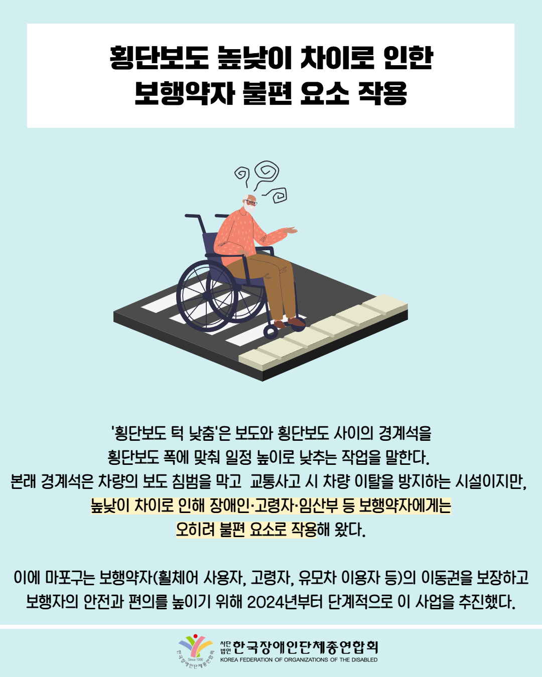  횡단보도 높낮이 차이로 인한 보행약자 불편 요소 작용 / 그림첨부: 휠체어를 타는 노인이 횡단보도 턱을 넘지 못하는 모습 / '횡단보도 턱 낮춤'은 보도와 횡단보도 사이의 경계석을 횡단보도 폭에 맞춰 일정 높이로 낮추는 작업을 말한다. 본래 경계석은 차량의 보도 침범을 막고 교통사고 시 차량 이탈을 방지하는 시설이지만, 높낮이 차이로 인해 장애인·고령자·임산부 등 보행약자에게는 오히려 불편 요소로 작용해 왔다. / 이에 마포구는 보행약자(휠체어 사용자, 고령자, 유모차 이용자 등)의 이동권을 보장하고 보행자의 안전과 편의를 높이기 위해 2024년부터 단계적으로 이 사업을 추진했다. / 한국장애인단체총연합회