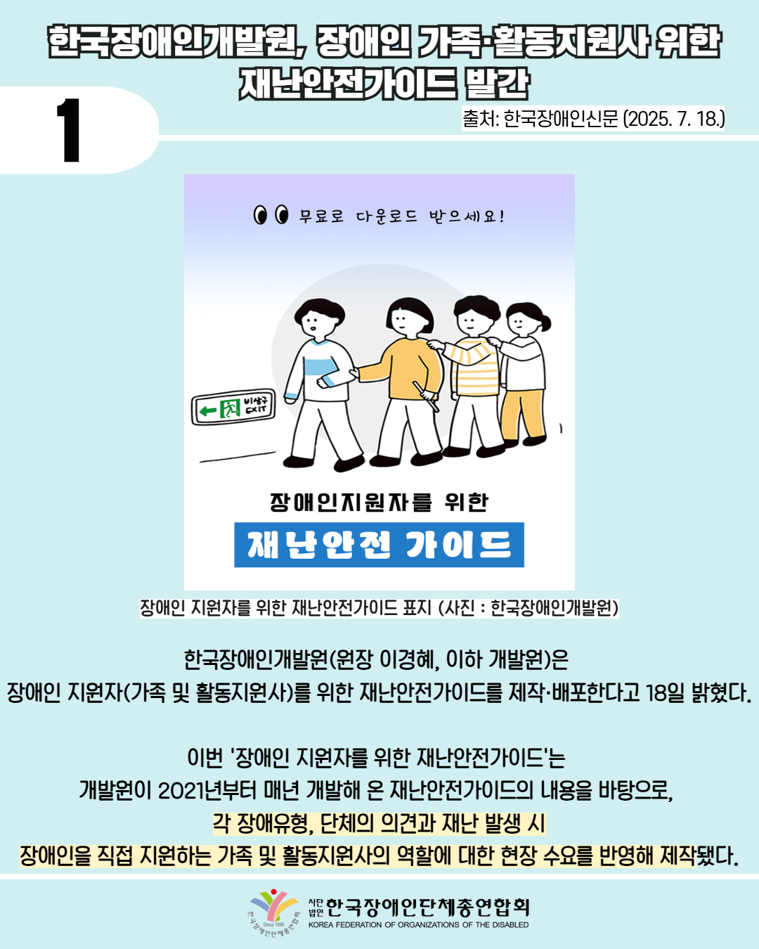 1 / 한국장애인개발원, 장애인 가족활동지원사위한 재난안전가이드 발간 / 출처: 한국장애인신문 (2025. 7. 18.) / 사진첨부: 장애인 지원자를 위한 재난안전가이드 표지 (사진: 한국장애인개발원) / 한국장애인개발원(원장 이경혜, 이하 개발원)은 장애인 지원자(가족 및 활동지원사)를 위한 재난안전가이드를 제작·배포한다고 18일 밝혔다. / 이번 '장애인 지원자를 위한 재난안전가이드'는 개발원이 2021년부터 매년 개발해 온 재난안전가이드의 내용을 바탕으로, 각 장애유형, 단체의 의견과 재난 발생 시 장애인을 직접 지원하는 가족 및 활동지원사의 역할에 대한 현장 수요를 반영해 제작됐다. / 한국장애인단체총연합회