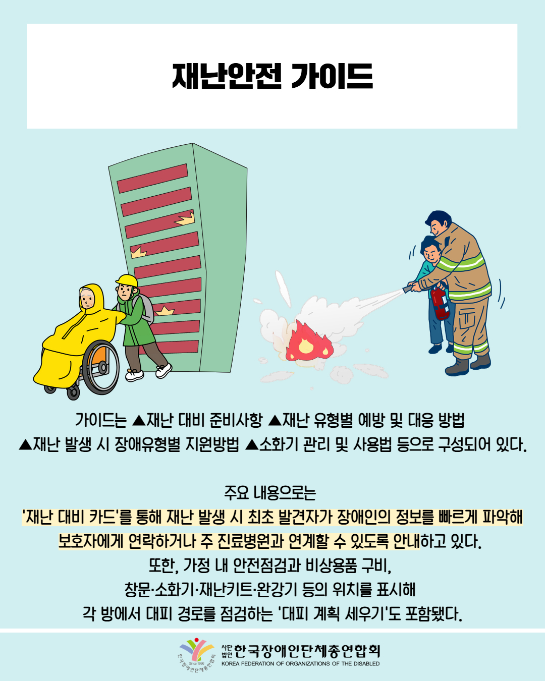  재난안전 가이드 / 그림첨부: 화재에서 휠체어 피해자를 대피시키는 소방관 / 그림첨부: 불을 끄는 소방관 / 가이드는 ▲재난 대비 준비사항 ▲재난유형별 예방 및 대응 방법 재난 발생 시 장애유형별 지원방법 ▲소화기 관리 및 사용법 등으로 구성되어 있다. / 주요 내용으로는 '재난 대비 카드'를 통해 재난 발생 시 최초 발견자가 장애인의 정보를 빠르게 파악해 보호자에게 연락하거나 주 진료병원과 연계할 수 있도록 안내하고 있다. 또한, 가정 내 안전점검과 비상용품 구비, 창문·소화기·재난키트·완강기 등의 위치를 표시해 각 방에서 대피 경로를 점검하는 '대피 계획 세우기'도 포함됐다. / 한국장애인단체총연합회