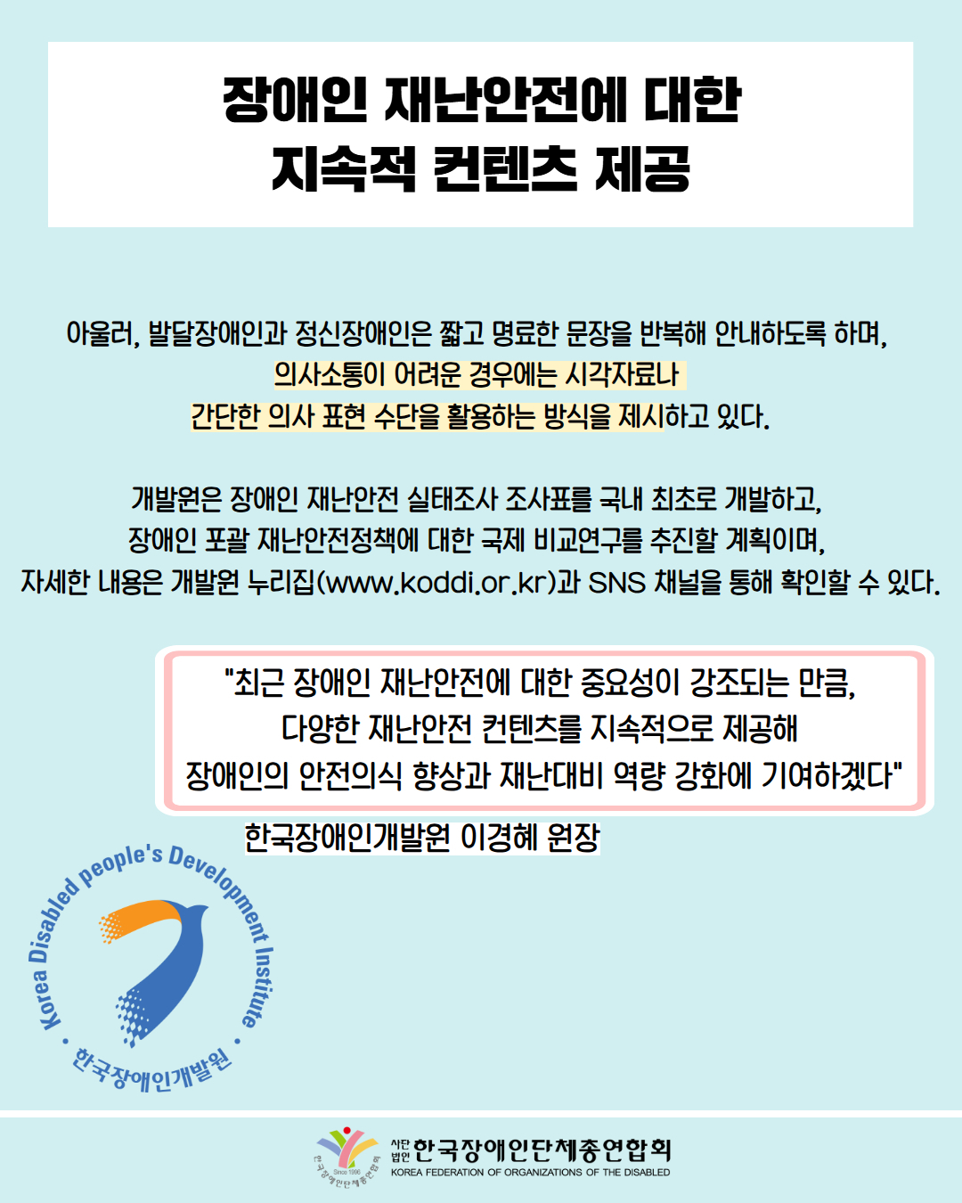 장애인 재난안전에 대한 지속적 컨텐츠 제공 / 아울러, 발달장애인과 정신장애인은 짧고 명료한 문장을 반복해 안내하도록 하며, 의사소통이 어려운 경우에는 시각자료나 간단한 의사 표현 수단을 활용하는 방식을 제시하고 있다. / 개발원은 장애인 재난안전 실태조사 조사표를 국내 최초로 개발하고, 장애인 포괄 재난안전정책에 대한 국제 비교연구를 추진할 계획이며, 자세한 내용은 개발원 누리집(www.koddi.or.kr)과 SNS 채널을 통해 확인할 수 있다. / "최근 장애인 재난안전에 대한 중요성이 강조되는 만큼, 다양한 재난안전 컨텐츠를 지속적으로 제공해 장애인의 안전의식 향상과 재난대비 역량 강화에 기여하겠다" / 한국장애인개발원 이경혜 원장 / 사진첨부: 한국장애인개발원 로고 / 한국장애인단체총연합회