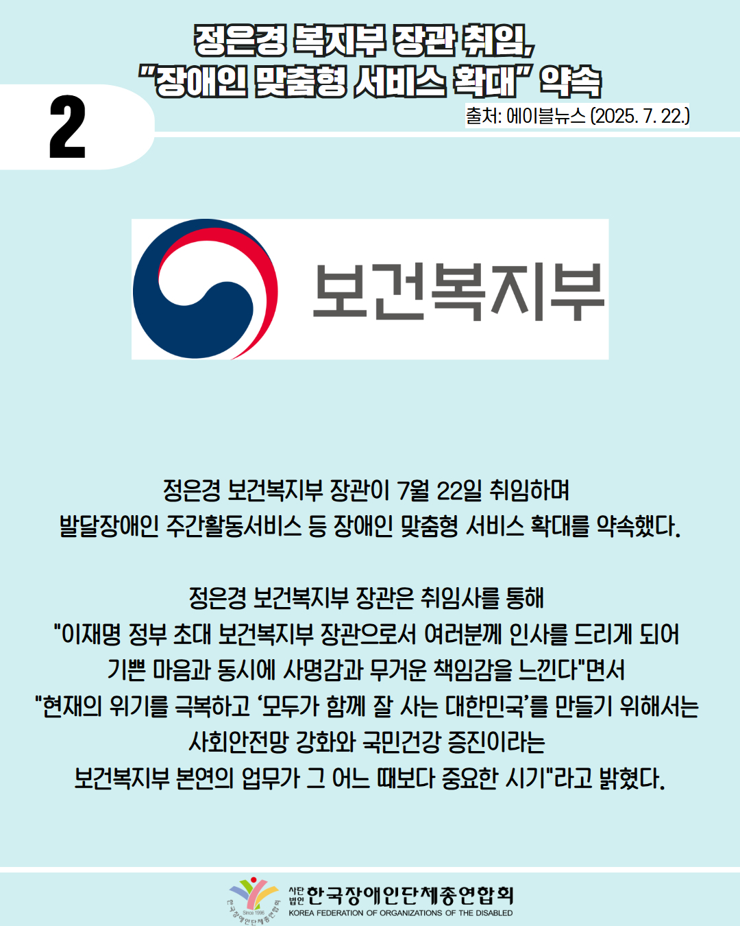  2 / 정은경 복지부 장관 취임, "장애인 맞춤형 서비스 확대" 약속 / 출처: 에이블뉴스 (2025.7.22.) / 사진첨부: 보건복지부 마크 / 정은경 보건복지부 장관이 7월 22일 취임하며 발달장애인 주간활동서비스 등 장애인 맞춤형 서비스 확대를 약속했다. / 정은경 보건복지부 장관은 취임사를 통해 "이재명 정부 초대 보건복지부 장관으로서 여러분께 인사를 드리게 되어 기쁜 마음과 동시에 사명감과 무거운 책임감을 느낀다"면서 "현재의 위기를 극복하고 '모두가 함께 잘 사는 대한민국'를 만들기 위해서는 사회안전망 강화와 국민건강 증진이라는 보건복지부 본연의 업무가 그 어느 때보다 중요한 시기"라고 밝혔다. / 한국장애인단체총연합회