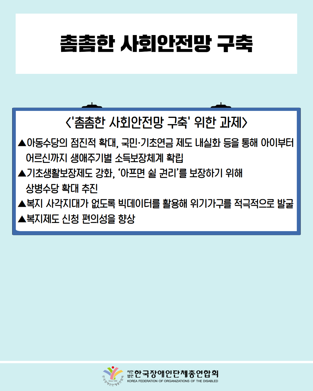 촘촘한 사회안전망 구축 /〈'촘촘한 사회안전망 구축' 위한 과제〉/ ▲아동수당의 점진적 확대, 국민·기초연금 제도 내실화 등을 통해 아이부터 어르신까지 생애주기별 소득보장체계 확립 / ▲기초생활보장제도 강화, '아프면 쉴 권리'를 보장하기 위해 상병수당 확대 추진 / ▲복지 사각지대가 없도록 빅데이터를 활용해 위기가구를 적극적으로 발굴 /▲복지제도 신청 편의성을 향상 / 한국장애인단체총연합회