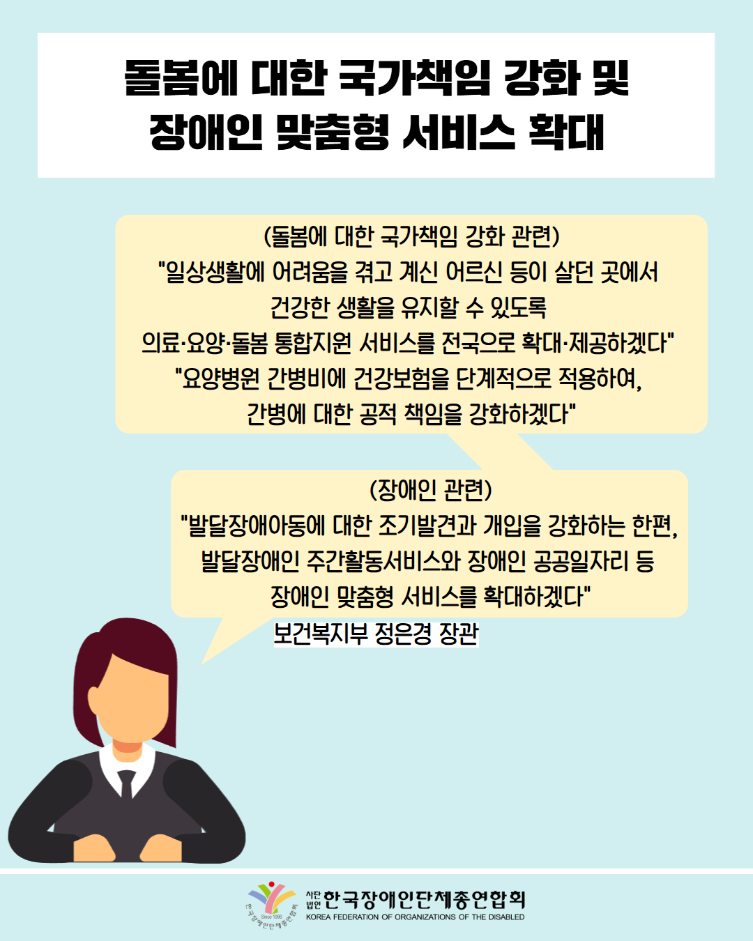  돌봄에 대한 국가책임 강화 및 장애인 맞춤형 서비스 확대 / (돌봄에 대한 국가책임 강화 관련) "일상생활에 어려움을 겪고 계신 어르신 등이 살던 곳에서 건강한 생활을 유지할 수 있도록 의료·요양·돌봄 통합지원 서비스를 전국으로 확대·제공하겠다" "요양병원 간병비에 건강보험을 단계적으로 적용하여, 간병에 대한 공적 책임을 강화하겠다" / (장애인 관련) "발달장애아동에 대한 조기발견과 개입을 강화하는 한편, 발달장애인 주간활동서비스와 장애인 공공일자리 등 장애인 맞춤형 서비스를 확대하겠다" / 보건복지부 정은경 장관 / 한국장애인단체총연합회