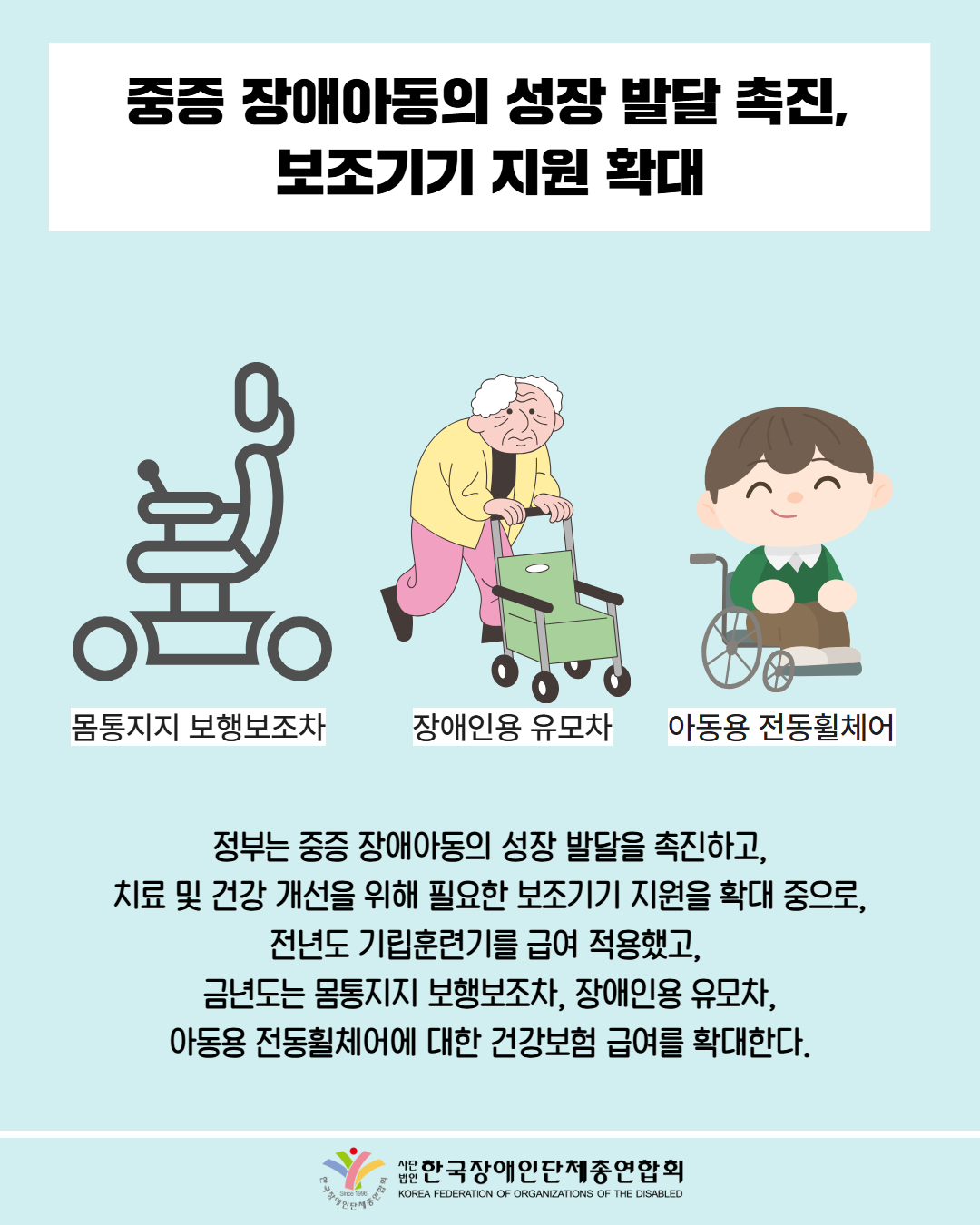 중증 장애아동의 성장 발달 촉진, 보조기기 지원 확대 / 그림첨부: 몸통지지 보행보조차, 장애인용 유모차, 아동용 전동휠체어 / 정부는 중증 장애아동의 성장 발달을 촉진하고, 치료 및 건강 개선을 위해 필요한 보조기기 지원을 확대 중으로, 전년도 기립훈련기를 급여 적용했고,  금년도는 몸통지지 보행보조차, 장애인용 유모차, 아동용 전동휠체어에 대한 건강보험 급여를 확대한다. / 한국장애인단체총연합회