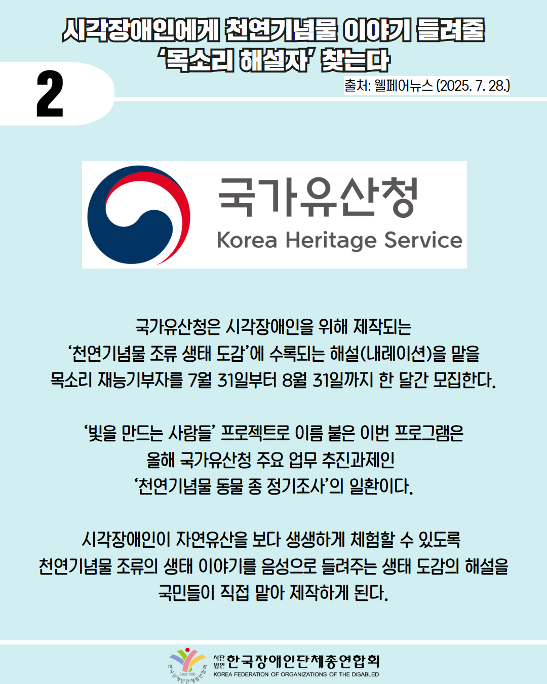 2 / 시각장애인에게 천연기념물 이야기 들려줄 ‘목소리 해설자’ 찾는다 / 출처: 웰페어뉴스 (2025. 7. 28.) / 사진첨부: 국가유산청 마크 / 국가유산청은 시각장애인을 위해 제작되는 ‘천연기념물 조류 생태 도감’에 수록되는 해설(내레이션)을 맡을 목소리 재능기부자를 7월 31일부터 8월 31일까지 한 달간 모집한다.  ‘빛을 만드는 사람들’ 프로젝트로 이름 붙은 이번 프로그램은 올해 국가유산청 주요 업무 추진과제인  ‘천연기념물 동물 종 정기조사’의 일환이다.  시각장애인이 자연유산을 보다 생생하게 체험할 수 있도록  천연기념물 조류의 생태 이야기를 음성으로 들려주는 생태 도감의 해설을 국민들이 직접 맡아 제작하게 된다. / 한국장애인단체총연합회 