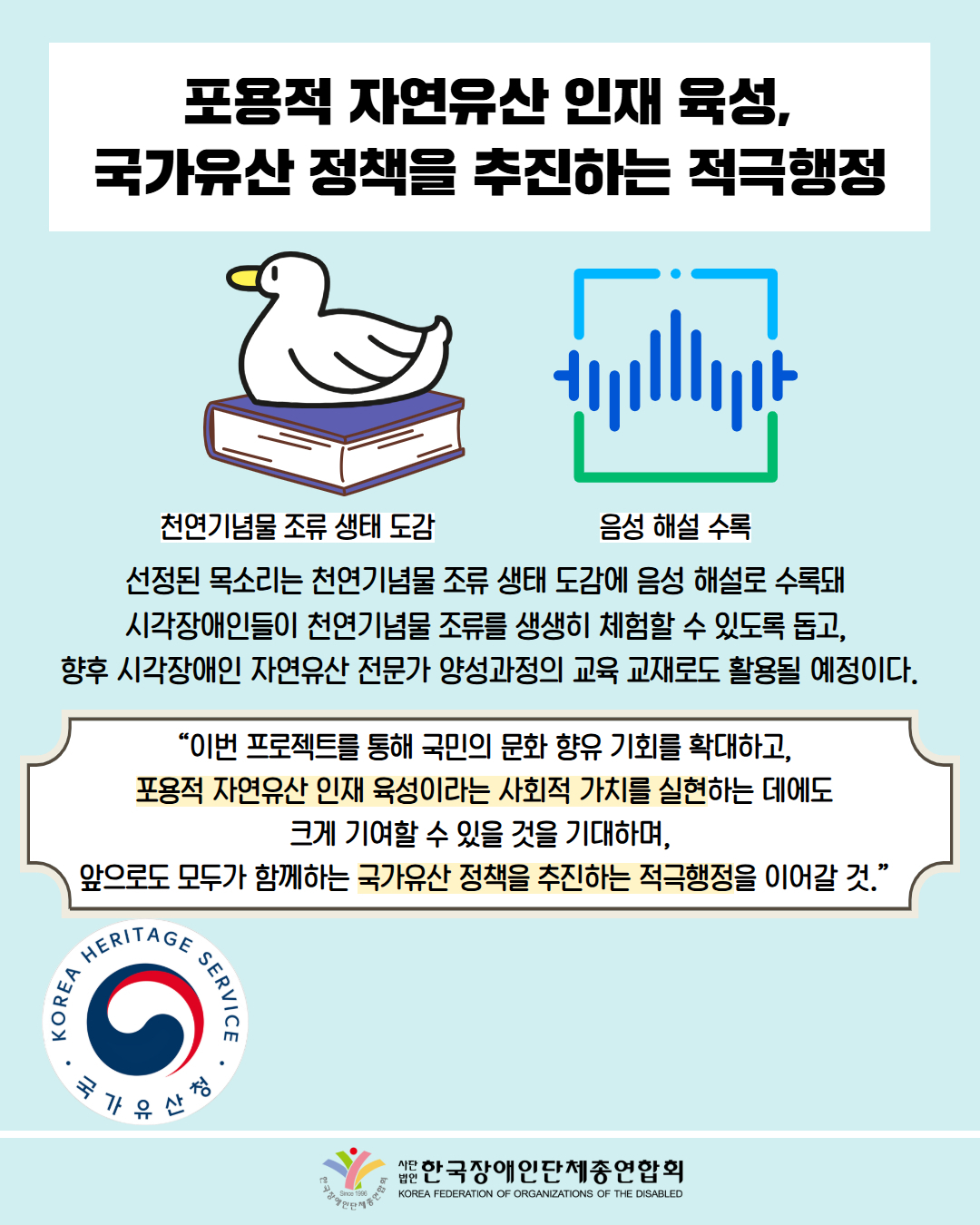 포용적 자연유산 인재 육성, 국가유산 정책을 추진하는 적극행정 / 그림첨부: 책 위에 앉은 오리(천염기념물 조류 생태 도감) / 그림첨부: 음성 해설 수록 / 선정된 목소리는 천연기념물 조류 생태 도감에 음성 해설로 수록돼  시각장애인들이 천연기념물 조류를 생생히 체험할 수 있도록 돕고,  향후 시각장애인 자연유산 전문가 양성과정의 교육 교재로도 활용될 예정이다. / “이번 프로젝트를 통해 국민의 문화 향유 기회를 확대하고, 포용적 자연유산 인재 육성이라는 사회적 가치를 실현하는 데에도 크게 기여할 수 있을 것을 기대하며,  앞으로도 모두가 함께하는 국가유산 정책을 추진하는 적극행정을 이어갈 것.” / 사진첨부: 국가유산청 마크 / 한국장애인단체총연합회