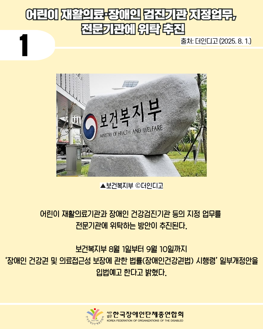 1 / 어린이재활의료 장애인 검진기관지정업무, 전문기관에 위탁 추진 / 출처: 더인디고 (2025. 8. 1.) / 사진첨부: 보건복지부 비석 / ▲보건복지부 c더인디고 / 어린이재활의료기관과 장애인 건강검진기관 등의 지정 업무를 전문기관에 위탁하는 방안이 추진된다. / 보건복지부 8월 1일부터 9월 10일까지 '장애인 건강권 및 의료접근성 보장에 관한 법률(장애인건강권법) 시행령' 일부개정안을 입법예고한다고 밝혔다. / 한국장애인단체총연합회