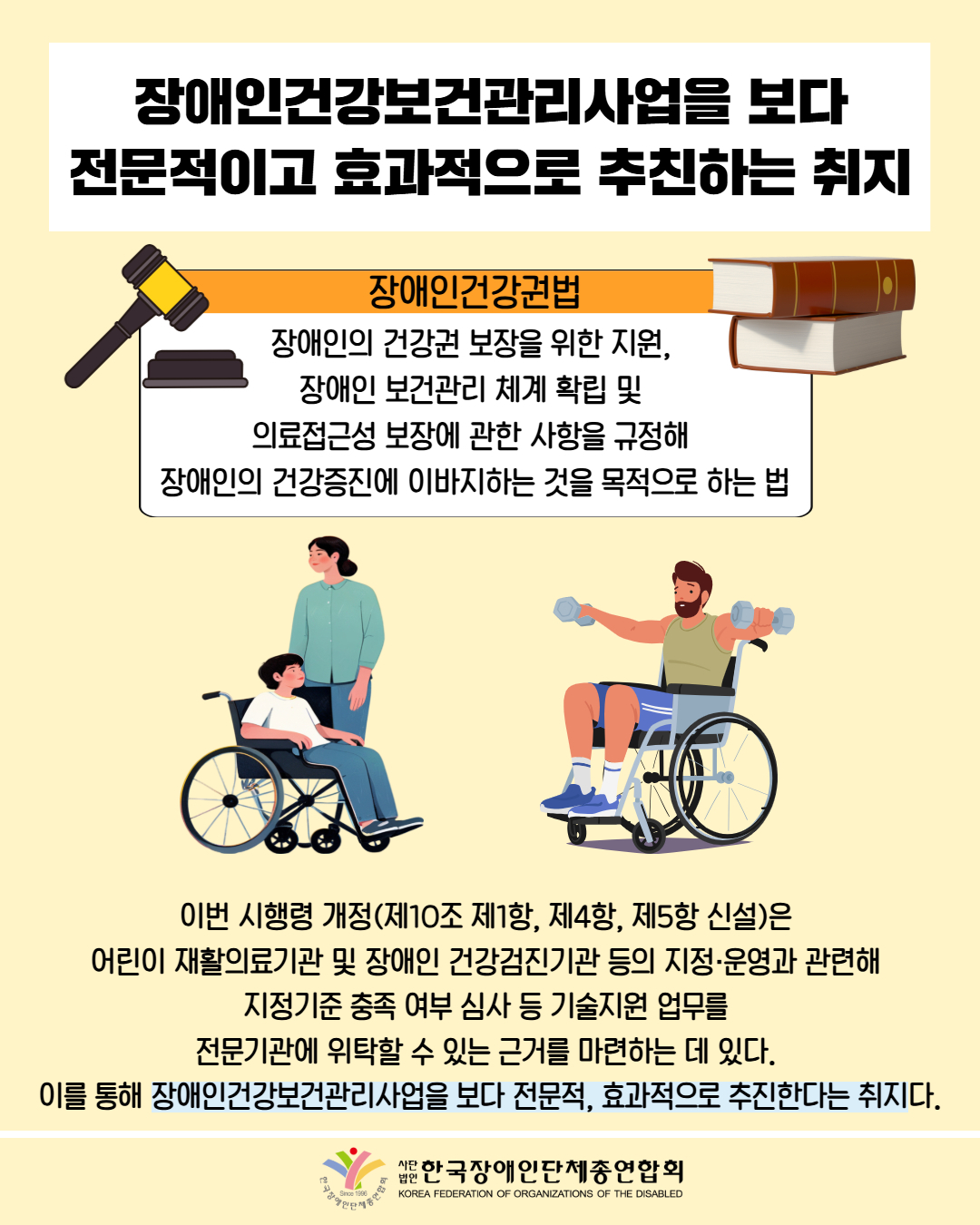 장애인건강보건관리사업을 보다 전문적이고 효과적으로 추진하는 취지 / 장애인건강법 / 장애인의 건강권 보장을 위한 지원, 장애인 보건관리 체계 확립 및 의료접근성 보장에 관한 사항을 규정해 장애인의 건강증진에 이바지하는 것을 목적으로 하는 법 / 그림첨부: 휠체어를 탄 아이, 휠체어를 타고 운동하는 남성 /이번 시행령 개정(제10조 제1항, 제4항, 제5항 신설)은 어린이 재활의료기관 및 장애인 건강검진기관 등의 지정·운영과 관련해 지정기준 충족 여부 심사 등 기술지원 업무를 전문기관에 위탁할 수 있는 근거를 마련하는 데 있다. 이를 통해 장애인건강보건관리사업을 보다 전문적, 효과적으로 추진한다는 취지다. /  한국장애인단체총연합회 