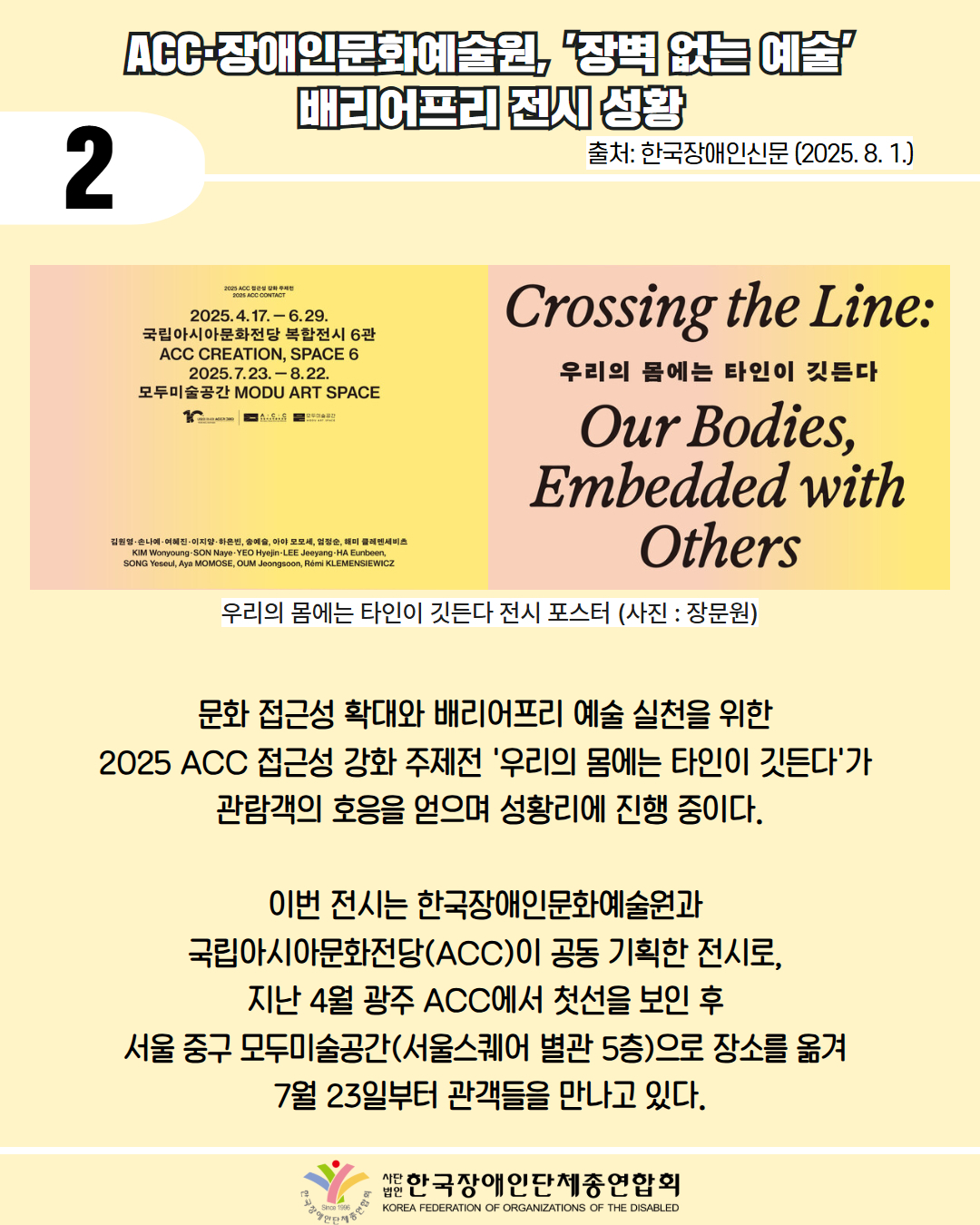 2 / ACC 장애인문화예술원, 장벽 없는 예술 배리어프리 전시 성황 / 출처: 한국장애인신문 (2025. 8. 1.) / 사진첨부: 우리의 몸에는 타인이 깃든다 전시 포스터(사진: 장문원) / 문화 접근성 확대와 배리어프리 예술 실천을 위한  2025 ACC 접근성 강화 주제전 '우리의 몸에는 타인이 깃든다'가  관람객의 호응을 얻으며 성황리에 진행 중이다.  이번 전시는 한국장애인문화예술원과  국립아시아문화전당(ACC)이 공동 기획한 전시로,  지난 4월 광주 ACC에서 첫선을 보인 후  서울 중구 모두미술공간(서울스퀘어 별관 5층)으로 장소를 옮겨  7월 23일부터 관객들을 만나고 있다. / 한국장애인단체총연합회