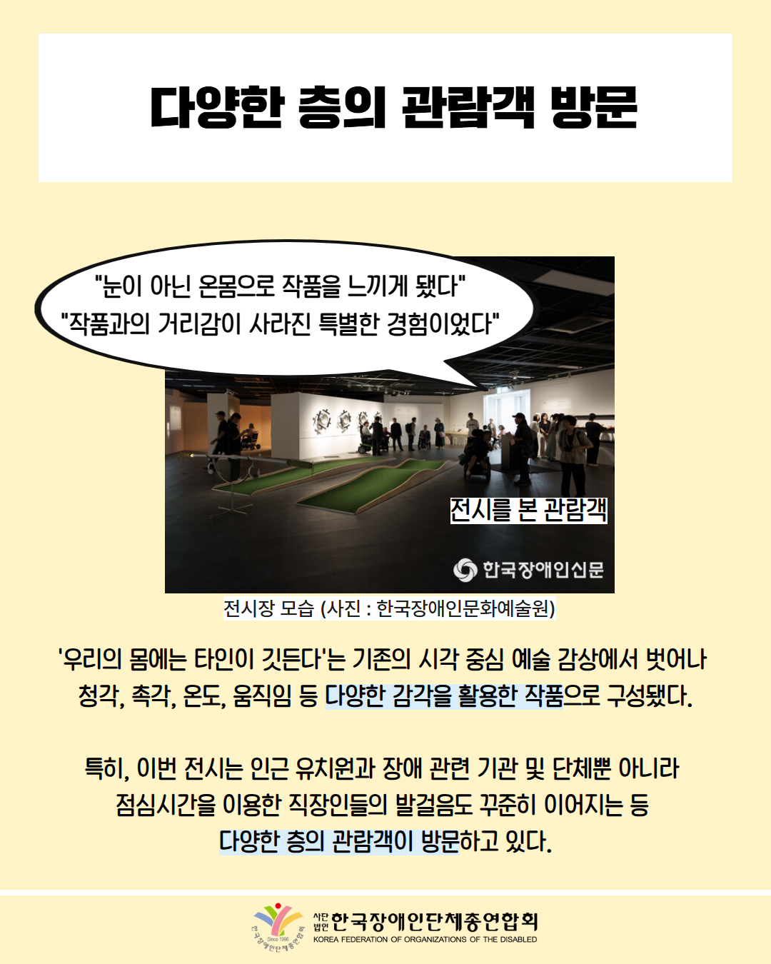 다양한 층의 관람객 방문 / 사진 첨부: 전시장 모습(사진: 한국장애인문화예술원), 말풍선을 통해 "눈이 아닌 온몸으로 작품을 느끼게 됐다" "작품과의 거리감이 사라진 특별한 경험이었다"을 전시를 본 관람객들이 말하는 모습 / '우리의 몸에는 타인이 깃든다'는 기존의 시각 중심 예술 감상에서 벗어나 청각, 촉각, 온도, 움직임 등 다양한 감각을 활용한 작품으로 구성됐다. 특히, 이번 전시는 인근 유치원과 장애 관련 기관 및 단체뿐 아니라 점심시간을 이용한 직장인들의 발걸음도 꾸준히 이어지는 등 다양한 층의 관람객이 방문하고 있다. / 한국장애인단체총연합회