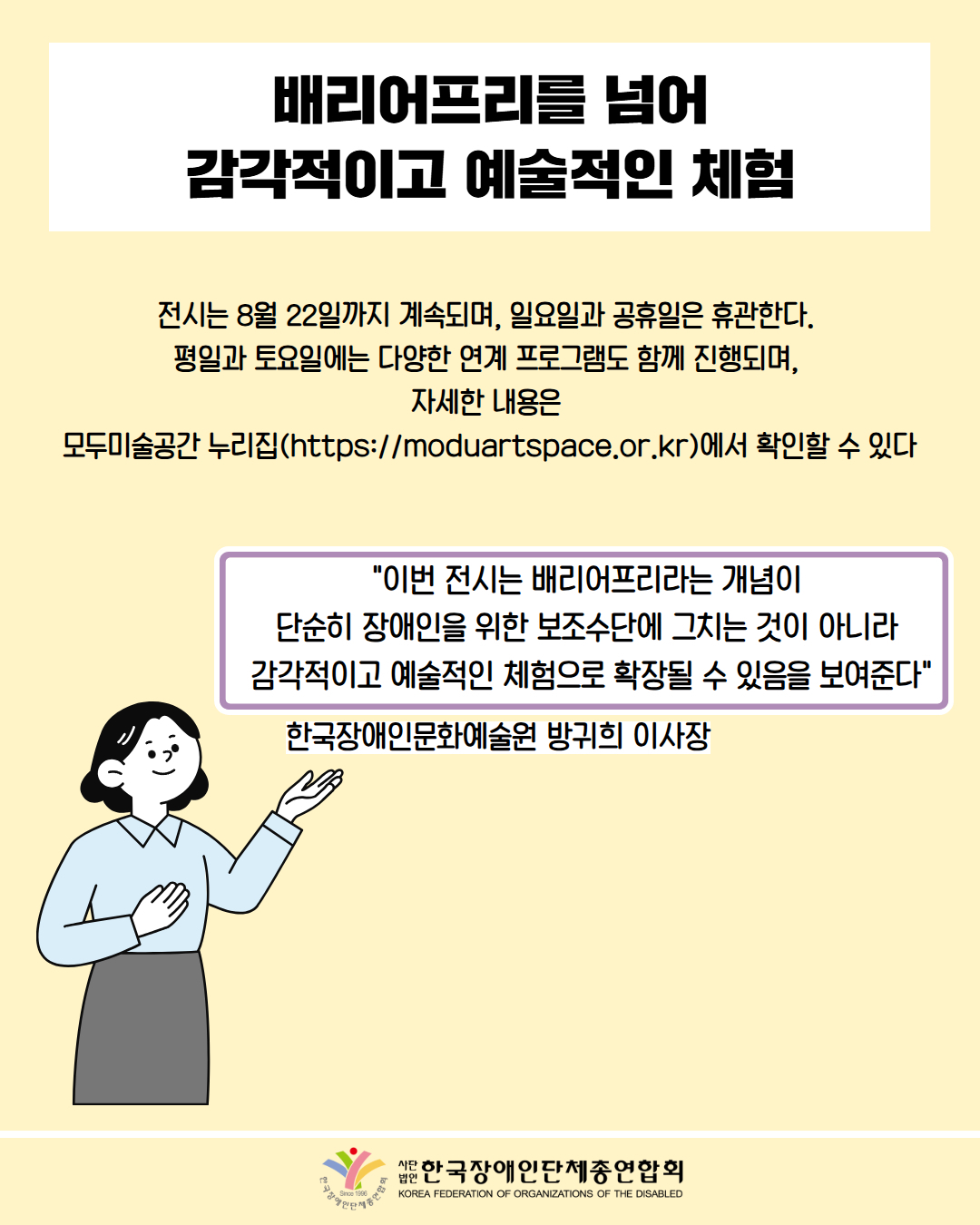 배리어프리를 넘어 감각적이고 예술적인 체험 / 전시는 8월 22일까지 계속되며, 일요일과 공휴일은 휴관한다. 평일과 토요일에는 다양한 연계 프로그램도 함께 진행되며, 자세한 내용은 모두미술공간 누리집(https://moduartspace.or.kr)에서 확인할 수 있다 / "이번 전시는 배리어프리라는 개념이 단순히 장애인을 위한 보조수단에 그치는 것이 아니라 감각적이고 예술적인 체험으로 확장될 수 있음을 보여준다" / 한국장애인문화예술원 방귀희 이사장 /  한국장애인단체총연합회