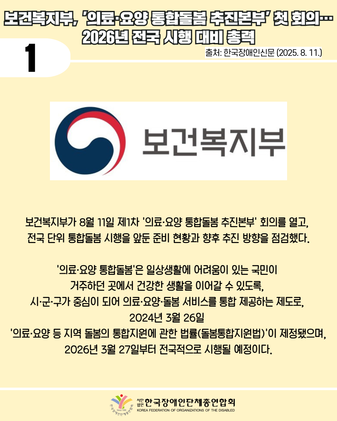 1 / 보건복지부 의료 요양 통합돌봄 추진본부' 첫회의 2026년 전국 시행 대비 총력 / 출처: 한국장애인신문 (2025. 8. 11.) / 사진첨부: 보건복지부 마크 / 보건복지부가 8월 11일 제1차 '의료·요양 통합돌봄 추진본부' 회의를 열고, 전국 단위 통합돌봄 시행을 앞둔 준비 현황과 향후 추진 방향을 점검했다. / '의료·요양 통합돌봄'은 일상생활에 어려움이 있는 국민이 거주하던 곳에서 건강한 생활을 이어갈 수 있도록, 시·군·구가 중심이 되어 의료·요양·돌봄 서비스를 통합 제공하는 제도로, 2024년 3월 26일 '의료·요양 등 지역 돌봄의 통합지원에 관한 법률(돌봄통합지원법)'이 제정됐으며, 2026년3월27일부터 전국적으로 시행될 예정이다. / 한국장애인단체총연합회