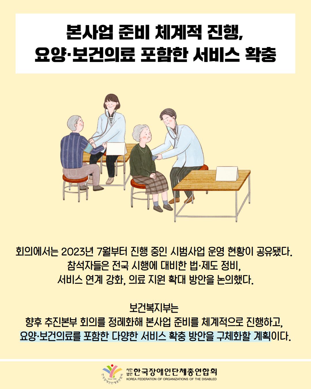 본사업 준비 체계적 진행, 요양·보건의료포함한 서비스 확충 / 그림첨부: 검사를 받고 있는 어르신 두분 / 회의에서는 2023년 7월부터 진행 중인 시범사업 운영 현황이 공유됐다. 참석자들은 전국 시행에 대비한 법·제도 정비, 서비스 연계 강화, 의료 지원 확대 방안을 논의했다. / 보건복지부는 향후 추진본부 회의를 정례화해 본사업 준비를 체계적으로 진행하고, 요양·보건의료를 포함한 다양한 서비스 확충 방안을 구체화할 계획이다. / 한국장애인단체총연합회