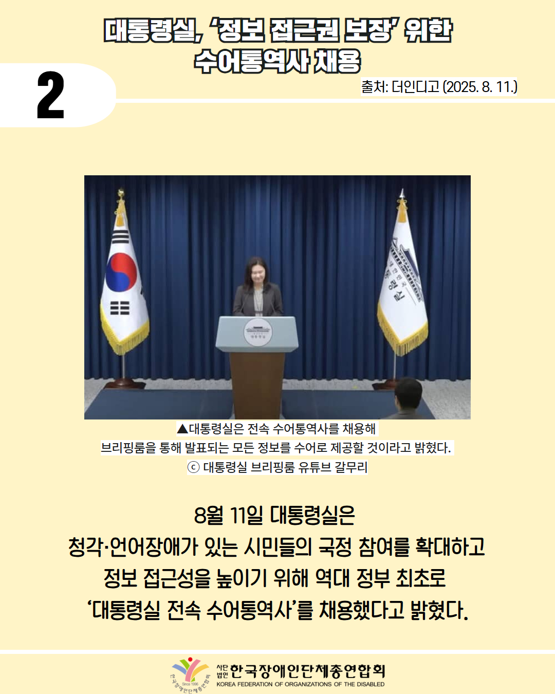 2 / 대통령실 정보 접근권 보장 위한 수어통역사 채용 / 출처: 더인디고 (2025. 8. 11.) / 사진첨부: 브리핑룸에서 브리핑 하는 모습 /▲대통령실은 전속 수어통역사를 채용해 브리핑룸을 통해 발표되는 모든 정보를 수어로 제공할 것이라고 밝혔다. ⓒ 대통령실 브리핑룸 유튜브 갈무리 / 8월 11일 대통령실은 청각·언어장애가 있는 시민들의 국정 참여를 확대하고 정보 접근성을 높이기 위해 역대 정부 최초로 ‘대통령실 전속 수어통역사’를 채용했다고 밝혔다. / 한국장애인단체총연합회