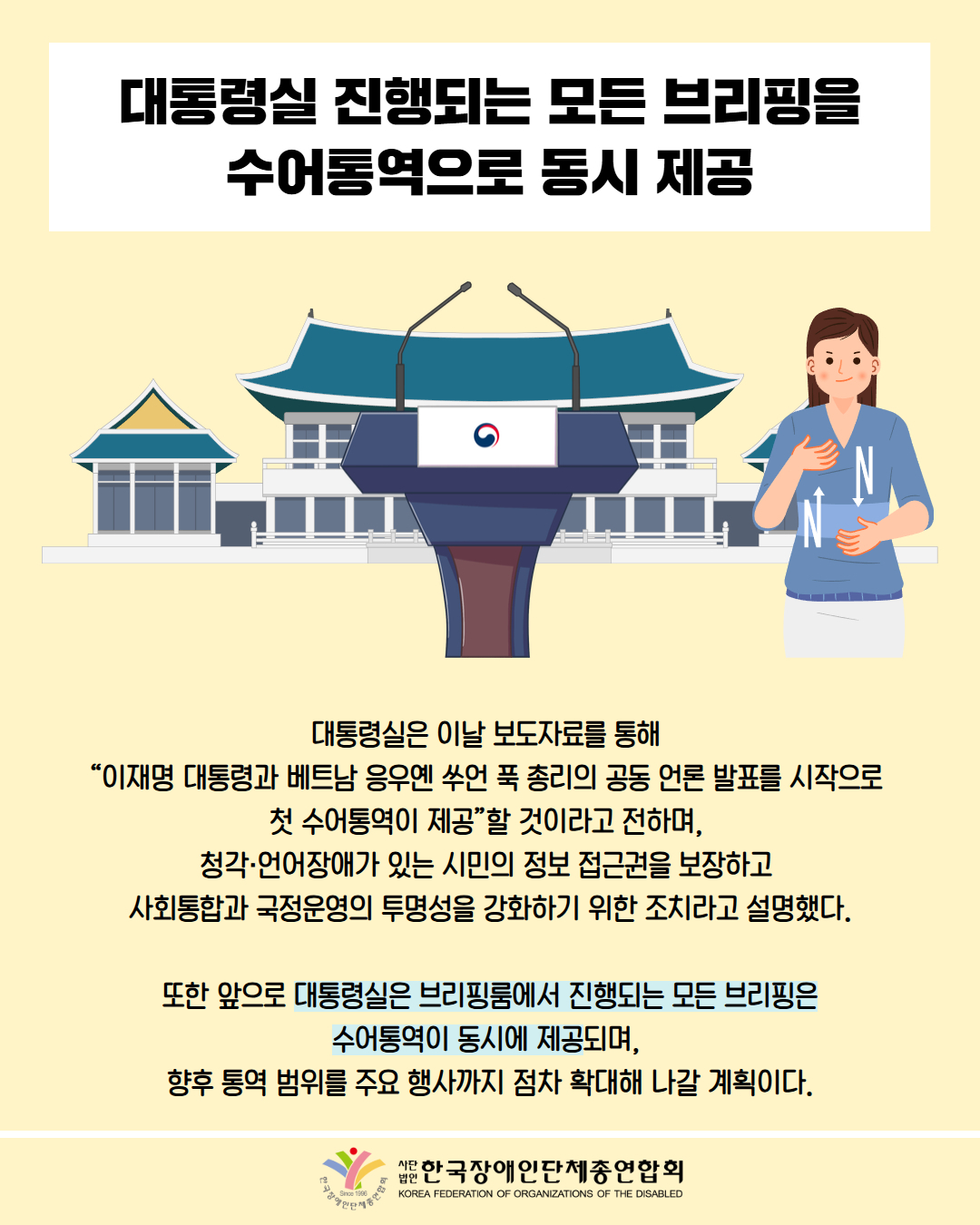 대통령실 진행되는 모든 브리핑을 수어통역으로 동시 제공 / 그림 첨부: 연설대, 수엄통역사, 청와대 / 대통령실은 이날 보도자료를 통해 “이재명 대통령과 베트남 응우옌 쑤언 푹 총리의 공동 언론 발표를 시작으로 첫 수어통역이 제공할 것이라고 전하며, 청각·언어장애가 있는 시민의 정보 접근권을 보장하고 사회통합과 국정운영의 투명성을 강화하기 위한 조치라고 설명했다. / 또한 앞으로 대통령실은 브리핑룸에서 진행되는 모든 브리핑은 수어통역이 동시에 제공되며, 향후 통역 범위를 주요 행사까지 점차 확대해 나갈 계획이다. / 한국장애인단체총연합회