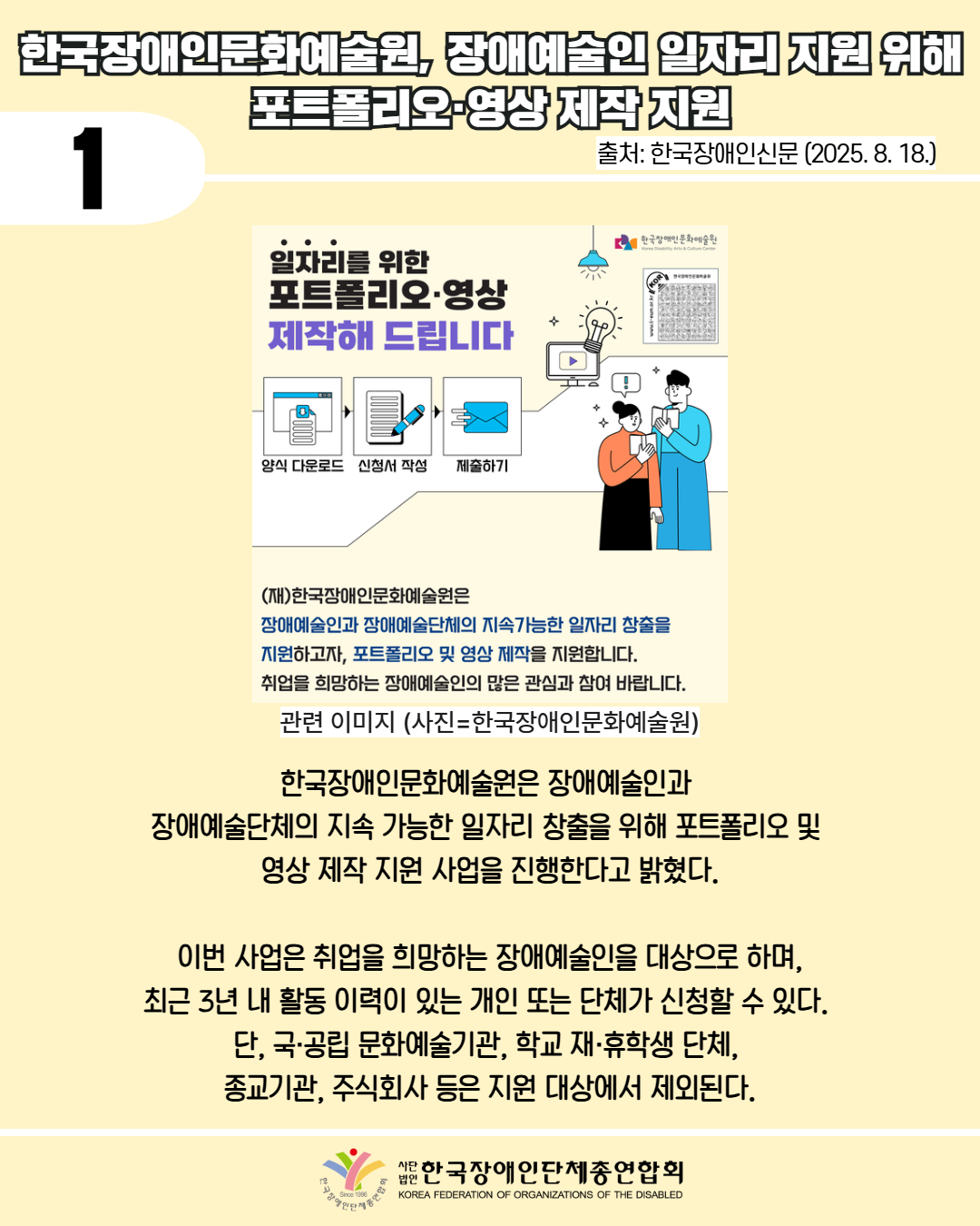 1 / 한국장애인문화예술원, 장애예술인 일자리 지원 위해 포트폴리오 영상 제작 지원 / 사진 첨부: 한국장애인문화예술원의 '일자리를 위한 포트폴리오, 영상 제작해드립니다.' 포스터  / 한국장애인문화예술원은 장애예술인과  장애예술단체의 지속 가능한 일자리 창출을 위해 포트폴리오 및  영상 제작 지원 사업을 진행한다고 밝혔다. / 이번 사업은 취업을 희망하는 장애예술인을 대상으로 하며, 최근 3년 내 활동 이력이 있는 개인 또는 단체가 신청할 수 있다.  단, 국·공립 문화예술기관, 학교 재·휴학생 단체,  종교기관, 주식회사 등은 지원 대상에서 제외된다. / 한국장애인단체총연합회