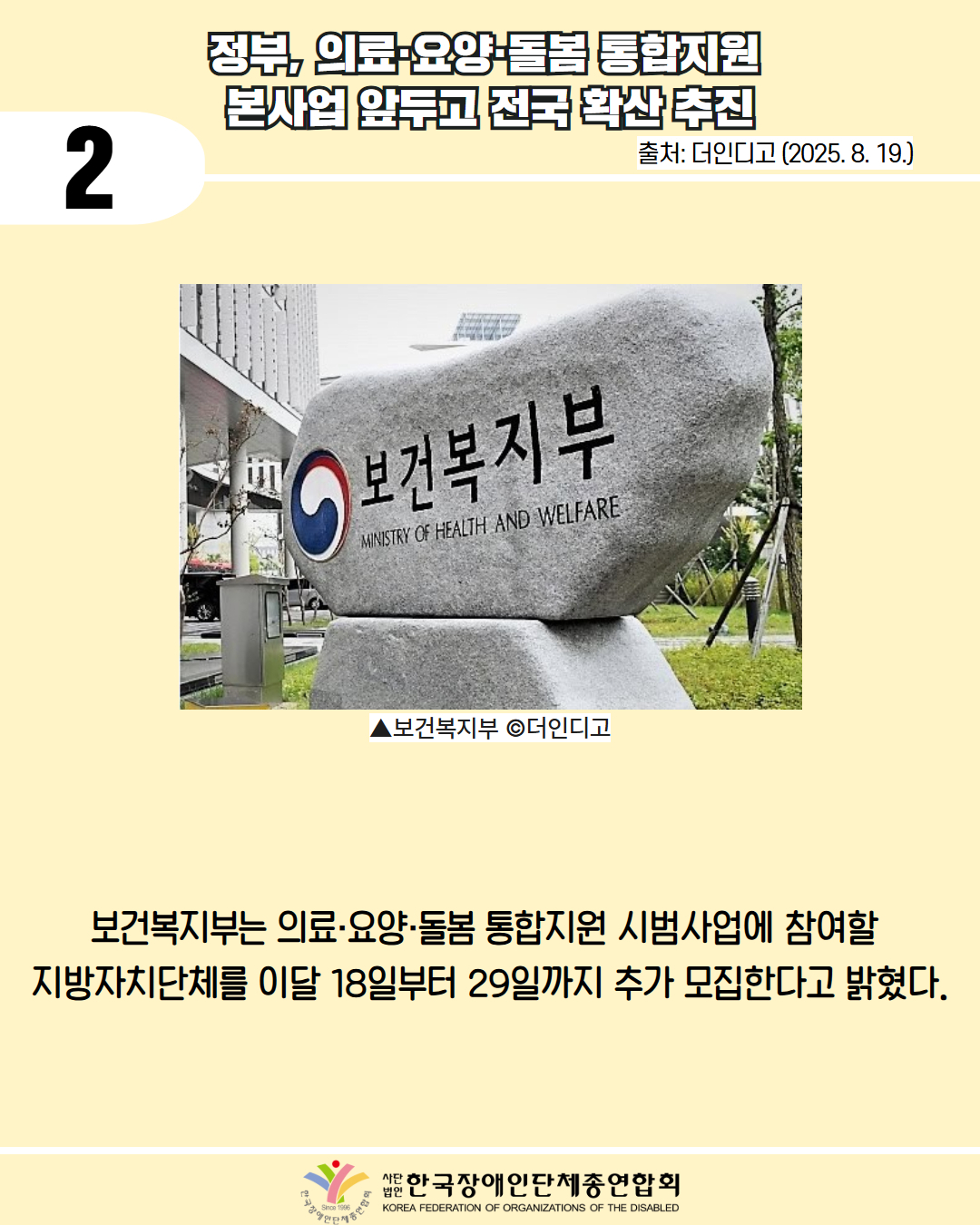 2 / 정부, 의료·요양·돌봄 통합지원 본사업 앞두고 전국확산 추진/ 출처: 더인디고 (2025. 8. 19.) /사진첨부: 보건복지부 비석 / 보건복지부 ⓒ더인디고 / 보건복지부는 의료·요양·돌봄 통합지원 시범사업에 참여할 지방자치단체를 이달 18일부터 29일까지 추가 모집한다고 밝혔다. / 한국장애인단체총연합회