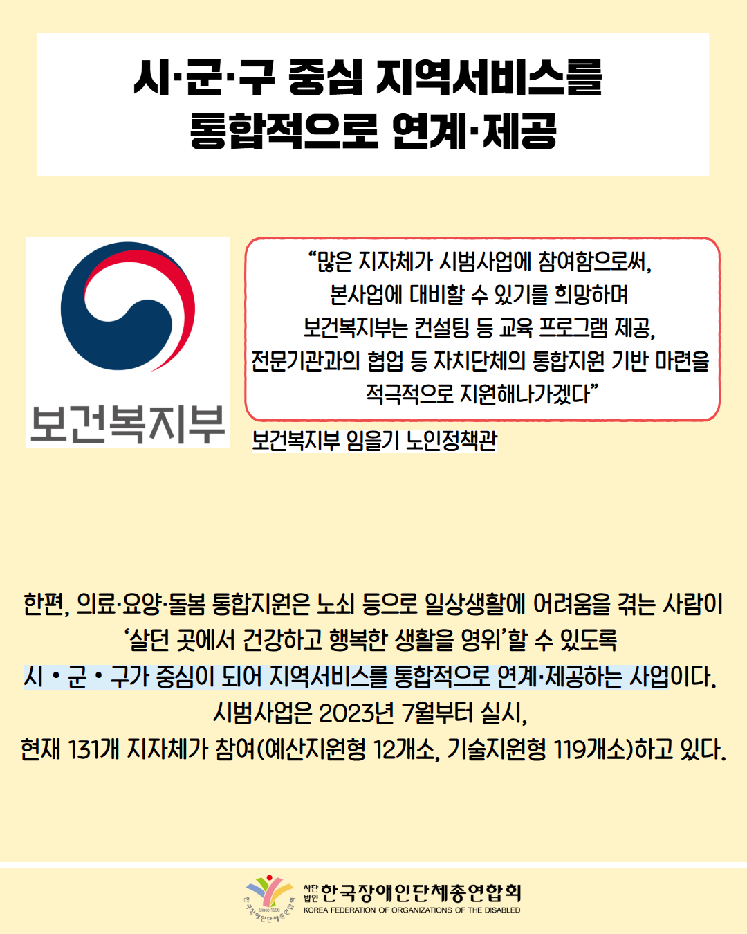 시·군·구 중심 지역서비스를 통합적으로 연계·제공 / 사진 첨부: 보건복지부 마크 / “많은 지자체가 시범사업에 참여함으로써, 본사업에 대비할 수 있기를 희망하며 보건복지부는 컨설팅 등 교육 프로그램 제공, 전문기관과의 협업 등 자치단체의 통합지원 기반 마련을 적극적으로 지원해나가겠다” / 보건복지부 노인정책관 임을기 / 한편, 의료·요양·돌봄 통합지원은 노쇠 등으로 일상생활에 어려움을 겪는 사람이 '살던 곳에서 건강하고 행복한 생활을 영위’할 수 있도록 시ᆞ군ᆞ구가 중심이 되어 지역서비스를 통합적으로 연계·제공하는 사업이다. 시범사업은 2023년 7월부터 실지, 현재 131개 지자체가 참여(예산지원형 12개소, 기술지원형 119개소)하고 있다. / 한국장애인단체총연합회