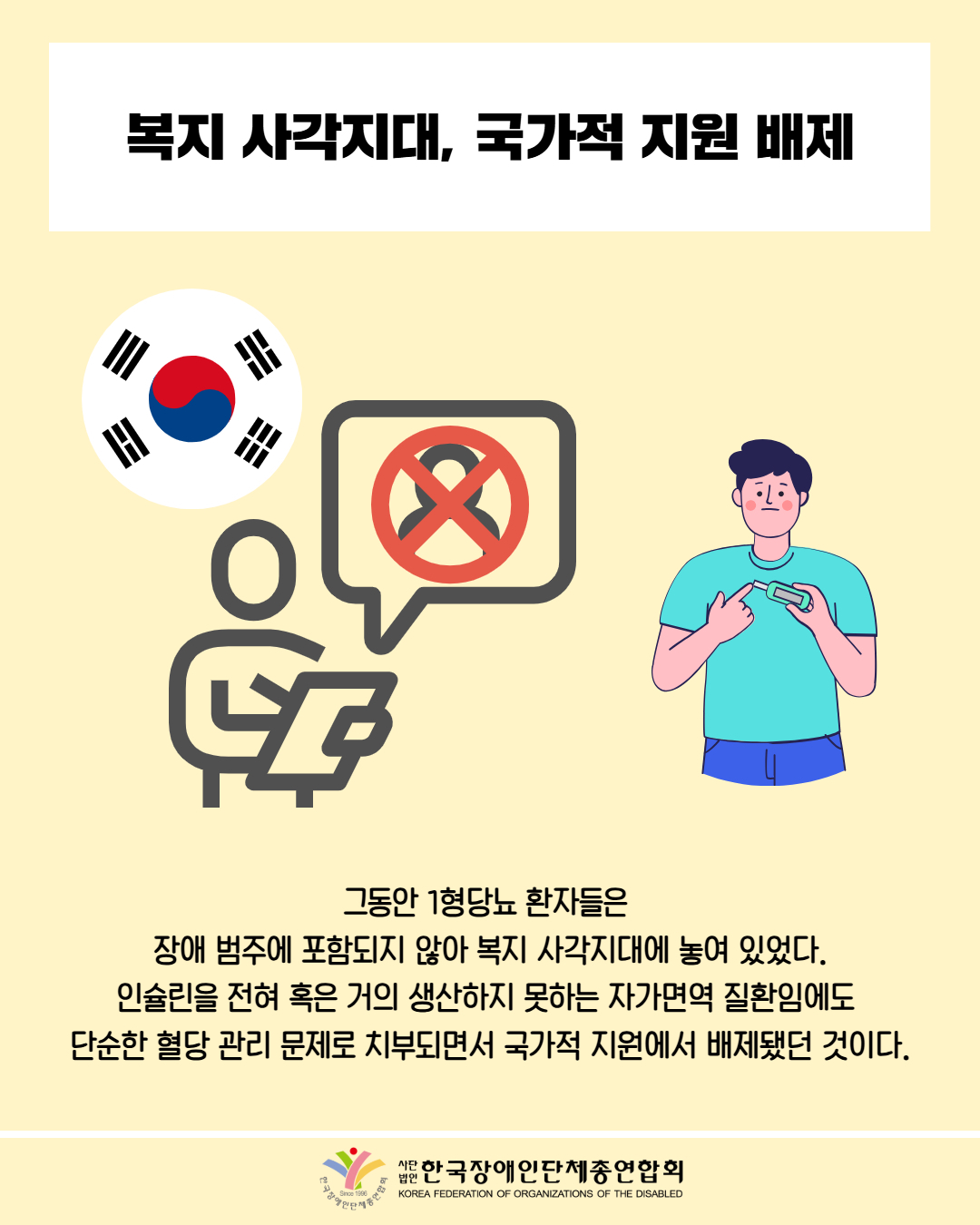 복지 사각지대, 국가적 지원 배제 / 그림첨부: 태극기, 심사위원 , 말풍선 안에 사람 X표시 / 그림첨부: 혈당 측정하는 남성 / 그동안 1형당뇨 환자들은 장애 범주에 포함되지 않아 복지 사각지대에 놓여 있었다. 인슐린을 전혀 혹은 거의 생산하지 못하는 자가면역 질환임에도 단순한 혈당 관리 문제로 치부되면서 국가적 지원에서 배제됐던 것이다. / 대한장애인단체총연합회